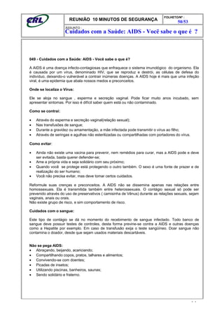 REUNIÃO 10 MINUTOS DE SEGURANÇA
FOLHETO/Nº :
50/53
ÁSSUNTO :
049 - Cuidados com a Saúde: AIDS - Você sabe o que é?
A AIDS é uma doença infecto-contagiosas que enfraquece o sistema imunológico do organismo. Ela
é causada por um vírus, denominado HIV, que se reproduz e destrói, as células de defesa do
indivíduo, deixando-o vulnerável a contrair inúmeras doenças. A AIDS hoje é mais que uma infeção
viral, é uma epidemia que abala nossos medos e preconceitos.
Onde se localiza o Vírus:
Ele se aloja no sangue , esperma e secreção vaginal. Pode ficar muito anos incubado, sem
apresentar sintomas. Por isso é difícil saber quem está ou não contaminado.
Como se contrai:
• Através do esperma e secreção vaginal(relação sexual);
• Nas transfusões de sangue;
• Durante a gravidez ou amamentação, a mãe infectada pode transmitir o vírus ao filho;
• Através de seringas e agulhas não esterilizadas ou compartilhadas com portadores do vírus.
Como evitar:
• Ainda não existe uma vacina para prevenir, nem remédios para curar, mas a AIDS pode e deve
ser evitada, basta querer defender-se;
• Ame a própria vida e seja solidário com seu próximo;
• Quando você se protege está protegendo o outro também. O sexo é uma fonte de prazer e de
realização do ser humano;
• Você não precisa evitar, mas deve tomar certos cuidados.
Reformule suas crenças e preconceitos. A AIDS não se dissemina apenas nas relações entre
homossexuais. Ela é transmitida também entre heterossexuais. O contágio sexual só pode ser
prevenido através do uso de preservativos ( camisinha de Vênus) durante as relações sexuais, sejam
vaginais, anais ou orais.
Não existe grupo de risco, e sim comportamento de risco.
Cuidados com o sangue:
Este tipo de contágio se dá no momento do recebimento de sangue infectado. Todo banco de
sangue deve possuir testes de controles, desta forma previne-se contra a AIDS e outras doenças
como a Hepatite por exemplo. Em caso de transfusão exija o teste sangüíneo. Doar sangue não
contamina o doador, desde que sejam usados materiais descartáveis.
Não se pega AIDS:
• Abraçando, beijando, acariciando;
• Compartilhando copos, pratos, talhares e alimentos;
• Convivendo-se com doentes;
• Picadas de insetos;
• Utilizando piscinas, banheiros, saunas;
• Sendo solidário e fraterno.
- -
Cuidados com a Saúde: AIDS - Vocë sabe o que é ?
 