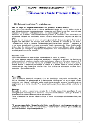 REUNIÃO 10 MINUTOS DE SEGURANÇA
FOLHETO/Nº :
52/53
ÁSSUNTO :
050 - Cuidados Com a Saúde: Prevenção às drogas
Se o seu amigo usa drogas e você não fala nada, que droga de amigo é você?
Se você optou por não usar drogas, sorte sua. Mas se algum amigo seu tomou a decisão errada, a
sorte dele pode depender de outras pessoas. Inclusive de você. Muitos jovens vêem seus melhores
amigos indo em direção a um beco sem saída e não fazem nada para ajudá-los.
Na maioria das vezes esta passividade tem explicação: medo de ser careta. Careta mesmo é rotular
as pessoas. Escolher não usar drogas significa que você tem auto-estima, segurança e gosta de
viver.
É óbvio que não existe nada de errado em querer ajudar alguém de que você gosta. Raramente o
drogado tem dificuldades de enxergar com clareza o tamanho da encrenca que se meteu.
Dependendo da droga., o processo de desintoxicação pode ser muito doloroso. O tratamento é
longo, caro e sempre existe o risco de uma recaída depois da recuperação. A falta de informação
também é um dos motivos que levam as pessoas a experimentar drogas. Só quem sabe a extensão
dos prejuízos que cada tipo de droga provoca no organismo pode pesar as conseqüências e decidir
se vale a pena ou não correr este risco.
Cocaína e Crack:
Provocam a sensação de poder, euforia, perda da fome, do sono e do cansaço.
Em doses elevadas causam aumento de temperatura, convulsões e aumento dos batimentos
cardíacos, podendo resultar em paradas cardio-respiratórias e colapso do sistema nervoso central. O
Crack provoca lesões cerebrais irreversíveis. É também uma das drogas de maior poder viciante,
levando apenas 15 segundos para chegar ao cérebro e 15 minutos depois o usuário já sente a
necessidade de inalar novamente a fumaça para fugir da crise de abstinência, desgaste físico,
prostração e depressão profunda.
Ácido (LSD):
Causa alucinações, distorções perceptivas, fusão dos sentidos ( o som parece adquirir forma). As
reações dependem da personalidade e da sensibilidade de cada um. Em alguns casos podem
ocorrer as "más viagens": ansiedade, pânico, mania de perseguição, sensação de deformação do
próprio corpo e de morte iminente. Pode causar delírios, convulsões, dependência psicológica e
morte.
Maconha:
Sensação de calma e relaxamento, vontade de rir. Produz dependência psicológica. O uso
prolongado pode afetar os pulmões, a memória e temporariamente a libido e a produção de óvulos e
espermatozóides. Diminui a capacidade de concentração.
Fumar na adolescência, acarreta má performance na escola e diminui as possibilidades profissionais
na vida.
" O uso de drogas lícitas ( álcool, fumo) e ilícitas no ambiente de trabalho pode acarretar em
acidentes pessoais das mais variadas formas, podendo ter conseqüências graves a todas as
pessoas envolvidas no processo produtivo."
- -
Cuidados com a Saúde: Prevenção às Drogas
 