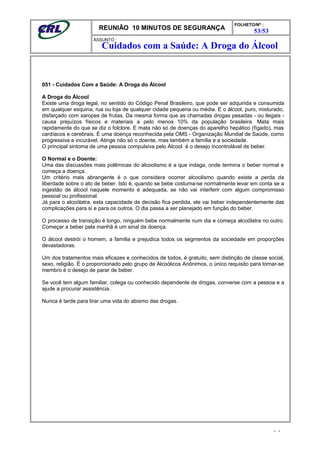 REUNIÃO 10 MINUTOS DE SEGURANÇA
FOLHETO/Nº :
53/53
ÁSSUNTO :
051 - Cuidados Com a Saúde: A Droga do Álcool
A Droga do Álcool
Existe uma droga legal, no sentido do Código Penal Brasileiro, que pode ser adquirida e consumida
em qualquer esquina, rua ou loja de qualquer cidade pequena ou média. E o álcool, puro, misturado,
disfarçado com xaropes de frutas. Da mesma forma que as chamadas drogas pesadas - ou ilegais -
causa prejuízos físicos e materiais a pelo menos 10% da população brasileira. Mata mais
rapidamente do que se diz o folclore. E mata não só de doenças do aparelho hepático (fígado), mas
cardíacos e cerebrais. É uma doença reconhecida pela OMS - Organização Mundial de Saúde, como
progressiva e incurável. Atinge não só o doente, mas também a família e a sociedade.
O principal sintoma de uma pessoa compulsiva pelo Álcool é o desejo incontrolável de beber.
O Normal e o Doente:
Uma das discussões mais polêmicas do alcoolismo é a que indaga, onde termina o beber normal e
começa a doença.
Um critério mais abrangente é o que considera ocorrer alcoolismo quando existe a perda da
liberdade sobre o ato de beber. Isto é, quando se bebe costuma-se normalmente levar em conta se a
ingestão de álcool naquele momento é adequada, se não vai interferir com algum compromisso
pessoal ou profissional.
Já para o alcoólatra, esta capacidade de decisão fica perdida, ele vai beber independentemente das
complicações para si e para os outros. O dia passa a ser planejado em função do beber.
O processo de transição é longo, ninguém bebe normalmente num dia e começa alcoólatra no outro.
Começar a beber pela manhã é um sinal da doença.
O álcool destrói o homem, a família e prejudica todos os segmentos da sociedade em proporções
devastadoras.
Um dos tratamentos mais eficazes e conhecidos de todos, é gratuito, sem distinção de classe social,
sexo, religião. É o proporcionado pelo grupo de Alcoólicos Anônimos, o único requisito para tornar-se
membro é o desejo de parar de beber.
Se você tem algum familiar, colega ou conhecido dependente de drogas, converse com a pessoa e a
ajude a procurar assistência.
Nunca é tarde para tirar uma vida do abismo das drogas.
- -
Cuidados com a Saúde: A Droga do Álcool
 