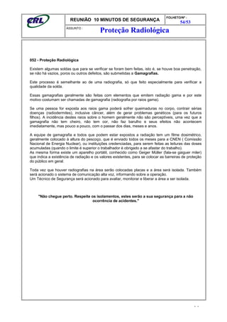 REUNIÃO 10 MINUTOS DE SEGURANÇA
FOLHETO/Nº :
54/53
ÁSSUNTO :
052 - Proteção Radiológica
Existem algumas soldas que para se verificar se foram bem feitas, isto é, se houve boa penetração,
se não há vazios, poros ou outros defeitos, são submetidas a Gamagrafias.
Este processo é semelhante ao de uma radiografia, só que feito especialmente para verificar a
qualidade da solda.
Essas gamagrafias geralmente são feitas com elementos que emitem radiação gama e por este
motivo costumam ser chamadas de gamagrafia (radiografia por raios gama).
Se uma pessoa for exposta aos raios gama poderá sofrer queimaduras no corpo, contrair sérias
doenças (radiodermites), inclusive câncer, além de gerar problemas genéticos (para os futuros
filhos). A incidência destes raios sobre o homem geralmente não são perceptíveis, uma vez que a
gamagrafia não tem cheiro, não tem cor, não faz barulho e seus efeitos não acontecem
imediatamente, mas pouco a pouco, com o passar dos dias, meses e anos.
A equipe de gamagrafia e todos que podem estar expostos a radiação tem um filme dosimétrico,
geralmente colocado à altura do pescoço, que é enviado todos os meses para a CNEN ( Comissão
Nacional de Energia Nuclear), ou instituições credenciadas, para serem feitas as leituras das doses
acumuladas (quando o limite é superior o trabalhador é obrigado a se afastar do trabalho).
As mesma forma existe um aparelho portátil, conhecido como Geiger Müller (fala-se gaiguer miler)
que indica a existência de radiação e os valores existentes, para se colocar as barreiras de proteção
do público em geral.
Toda vez que houver radiografias na área serão colocadas placas e a área será isolada. Também
será acionado o sistema de comunicação alta voz, informando sobre a operação.
Um Técnico de Segurança será acionado para avaliar, monitorar e liberar a área a ser isolada.
"Não chegue perto. Respeite os isolamentos, estes serão a sua segurança para a não
ocorrência de acidentes."
- -
Proteção Radiológica
 