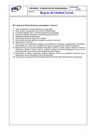 REUNIÃO 10 MINUTOS DE SEGURANÇA
FOLHETO/Nº :
55/53
ÁSSUNTO :
053 - Regras de Ordem Geral para empregados e Terceiros
1) Você, trabalhador é responsável por sua segurança.
2) Porte sempre, visivelmente, seu crachá de identificação.
3) É proibido trabalhar sem o uniforme padrão de sua empresa.
4) Faça suas refeições somente no local destinado para tal fim.
5) Respeite as placas de sinalização.
6) Ao transitar nas áreas faça-o com cuidado.
7) Correr dentro da área significa emergência, portanto não corra.
8) Não brinque em serviço.
9) Comunique à sua supervisão qualquer anormalidade em máquinas, equipamentos, instalações,
ferramentas, etc. , bem como as práticas em geral que possam gerar riscos de acidentes.
10) Mantenha limpo seu local de trabalho; evite atirar ou deixar no chão, papéis, madeiras, restos de
isolamento, eletrodos, tubos, lixas ou qualquer material insensível; deposite-os no lixo ou em
local apropriado de acordo com identificação para lixo seletivo.
11) Comunique ao Depto. Segurança qualquer acidente, mesmo se gravidade; lembre-se que o
potencial de risco é importante e deve ser eliminado.
12) Use sempre o Equipamento de Proteção Individual indicado pelo Departamento e Segurança.
- -
Regras de Ordem Geral
 
