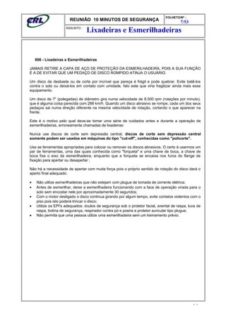 REUNIÃO 10 MINUTOS DE SEGURANÇA
FOLHETO/Nº :
7/53
ÁSSUNTO :
006 - Lixadeiras e Esmerilhadeiras
JAMAIS RETIRE A CAPA DE AÇO DE PROTEÇÃO DA ESMERILHADEIRA, POIS A SUA FUNÇÃO
É A DE EVITAR QUE UM PEDAÇO DE DISCO ROMPIDO ATINJA O USUÁRIO.
Um disco de desbaste ou de corte por incrível que pareça é frágil e pode quebrar. Evite batê-los
contra o solo ou deixá-los em contato com umidade, fato este que viria fragilizar ainda mais esse
equipamento.
Um disco de 7" (polegadas) de diâmetro gira numa velocidade de 8.500 rpm (rotações por minuto),
que é alguma coisa parecida com 288 km/h. Quando um disco abrasivo se rompe, cada um dos seus
pedaços sai numa direção diferente na mesma velocidade de rotação, cortando o que aparecer na
frente.
Este é o motivo pelo qual deve-se tomar uma série de cuidados antes e durante a operação de
esmerilhadeiras, erroneamente chamadas de lixadeiras:
Nunca use discos de corte sem depressão central, discos de corte sem depressão central
somente podem ser usados em máquinas do tipo "cut-off", conhecidas como "policorte".
Use as ferramentas apropriadas para colocar ou remover os discos abrasivos. O certo é usarmos um
par de ferramentas, uma das quais conhecida como "forqueta" e uma chave de boca, a chave de
boca fixa o eixo da esmerilhadeira, enquanto que a forqueta se encaixa nos furos do flange de
fixação para apertar ou desapertar ;
Não há a necessidade de apertar com muita força pois o próprio sentido de rotação do disco dará o
aperto final adequado.
• Não utilize esmerilhadeiras que não estejam com plugue de tomada de corrente elétrica;
• Antes de esmerilhar, deixe a esmerilhadeira funcionando com a face de operação virada para o
solo sem encostar nele por aproximadamente 30 segundos;
• Com o motor desligado o disco continua girando por algum tempo, evite contatos violentos com o
piso pois isto poderá trincar o disco;
• Utilize os EPI's adequados: óculos de segurança sob o protetor facial, avental de raspa, luva de
raspa, botina de segurança, respirador contra pó e poeira e protetor auricular tipo plugue;
• Não permita que uma pessoa utilize uma esmerilhadeira sem um treinamento prévio.
- -
Lixadeiras e Esmerilhadeiras
 