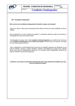REUNIÃO 10 MINUTOS DE SEGURANÇA
FOLHETO/Nº :
8/53
ÁSSUNTO :
007 - Condições Inadequadas
Não conviva com condições inadequadas de trabalho, busque uma solução!
Todos nós, todos os dias somos responsáveis pela melhora continua de nossa qualidade de vida no
trabalho.
Para conseguirmos um bom ambiente de trabalho, é necessário adotarmos ações que permitam a
antecipação aos riscos das nossas tarefas.
A antecipação aos riscos, não é nada complexa, basta enxergarmos uma melhor forma de fazer o
nosso trabalho, identificando aqueles fatores que podem contribuir para um incidente, uma lesão
ou uma contaminação ambiental.
Todo o trabalhador ou subcontratado deve comunicar as condições inseguras que identifique no seu
local de trabalho. Quando a pessoa identificar qualquer anormalidade que possa gerar qualquer
perda, deve procurar imediatamente solucionar e ou minimizar essa irregularidade, avisando seu
superior imediato ou pessoal da segurança.
Lembre-se, nos somos os principais responsáveis pelo nosso ambiente de trabalho, por isso,
procure melhorá-lo sempre."
- -
Condições Inadequadas
 