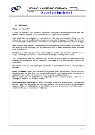 REUNIÃO 10 MINUTOS DE SEGURANÇA
FOLHETO/Nº :
9/53
ÁSSUNTO :
008 - Incidentes
O que é um incidente?
É quase um acidente. É uma ocorrência imprevista e indesejada que possui potencial de gerar dano
pessoal, material, ambiental ou o comprometimento da continuidade operacional.
Cada trabalhador ou contratado, é responsável por zelar pela sua integridade física e de seus
colegas, cabendo a si a ações necessárias para a prevenção de qualquer tipo de perda no âmbito
das suas atividades profissionais e a comunicação dos incidentes ocorridos em sua área de atuação.
O encarregado deve garantir o caráter preventivo da comunicação dos incidentes, promovendo junto
aos seus liderados e contratados sob sua responsabilidade, as ações necessárias para a efetividade
deste procedimento.
O encarregado também é responsável pela investigação e análise dos incidentes relatados por sua
equipe e pelas ações preventivas e corretivas necessárias para eliminação das causas.
Todo o incidente na área física da fábrica e no âmbito dos seus contratos terá tratamento formal,
devendo ser registrado por escrito, investigado e as ações de controle monitoradas quanto a sua
implantação.
O incidente deverá ser comunicado pelo trabalhador ou contratado responsável pela detecção do
problema.
Ações Corretivas: Devem ser tomadas ações imediatas para a eliminação ou controle dos riscos
potenciais. Após a análise devem ser providenciadas as ações corretivas de caráter permanente. As
ações corretivas geradas pelos incidentes devem ter sua execução priorizadas.
Quando necessário, um profissional de segurança e meio ambiente poderá assessorar na
investigação e adoção das ações de controle.
Acompanhamento das Ações: As ações corretivas e preventivas geradas pelos incidentes serão
acompanhadas pelo responsável por segurança, saúde e meio ambiente da área envolvida nesses
registros. Todos os trabalhadores e contratados serão permanentemente informados sobre o
andamento das ações decorrentes de incidentes.
- -
O que é um Incidente ?
 