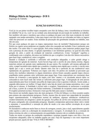 10
Diálogo Diário de Segurança - D D S
Segurança do Trabalho
IGNIÇÃO ESPONTÂNEA
Você já viu um pintor recolher trapos ensopados com óleo de linhaça, tinta e terembentina ao término
do trabalho? Se já viu, você viu na verdade uma demonstração de prevenção de incêndio no trabalho.
Isto também vale para o mecânico que coloca os pedaços de pano com óleo num recipiente de metal
equipado com tampa automática. Latas para trapos com óleo devem ser colocadas em todos os lugares
onde eles precisam ser usados. Estas medidas de precaução são geralmente tomadas no trabalho, mas
não em casa.
Por que esses pedaços de pano ou trapos representam risco de incêndio? Representam porque um
fósforo ou cigarro aceso poderiam ser jogados sobre eles causando um incêndio. Esta é realmente uma
das razões. Um outro fator é a auto-ignição. Sob certas condições, estes materiais podem pegar fogo
sem a presença de uma chama. A ignição espontânea é um fenômeno químico, no qual há uma lenta
geração de calor, a partir da oxidação de materiais combustíveis. Como “oxidação” significa a
combinação com o oxigênio, devemos nos lembrar de que o oxigênio é um dos três fatores necessários
para fazer fogo: combustível, calor e oxigênio.
Quando a oxidação é acelerada o suficiente sob condições adequadas, o calor gerado atinge a
temperatura de ignição do material. Assim haverá fogo sem o auxílio de uma chama externa. Alguns
materiais entram em ignição mais rapidamente do que outros. Por exemplo: sob mesma aplicação de
calor, o papel incendeia mais rápido que a madeira; a madeira mais rápido que o carvão; o carvão mais
rápido que o aço e assim por diante. Quanto mais fina for a partícula de um combustível mais
rapidamente ele queimará. Voltemos aos trapos com óleo. Os peritos em incêndio já provaram que
muitos dos incêndios industriais (e alguns domésticos sérios) foram causados quando trapos oleosos
empilhados juntos geraram calor suficientes para pegar fogo. Estes especialistas nos ensinaram duas
formas de evitarmos a auto-ignição de trapos com óleo: manter o ar circulando através deles ou
colocando-os num local onde não teriam ar suficiente para pegar fogo. A designação de uma pessoa
especialmente para ficar revirando uma pilha de trapos para evitar a queima é ridículo. Assim sendo, a
segunda idéia parece ser melhor. O lugar ideal é uma lata de metal com tampa automática, isto é, que
feche por si mesma. A finalidade é excluir todo o oxigênio. Naturalmente se enchermos o recipiente
até a boca, a ponto de a tampa não fechar totalmente, a finalidade do recipiente estará comprometida.
O oxigênio penetrará na lata e fornecerá o item que lhe falta para causar o incêndio.
Para iniciar um incêndio alguns itens são mais perigosos. O óleo de linhaça e os óleos secantes usados
para pintura são especialmente perigosos. Porém, mesmo óleo de motor tem capacidade de incendiar
trapos espontaneamente. A temperatura normal do ambiente, algumas substâncias combustíveis
oxidam lentamente até atingirem o ponto de ignição. Em pilhas de carvão com temperaturas acima de
60 graus centígrados são consideradas perigosas. Quando a temperatura aproximar deste valor e tende
a aumentar, é aconselhável a remoção da pilha de modo a ter uma melhor circulação de ar para
arrefecimento.
Os fazendeiros conhecem muito bem os riscos de serragem, cereais, juta e sisal, especialmente quando
estão sujeitos a calor ou a alternação de umedecimento e secagem. A circulação de ar, a remoção de
fontes externas de calor e o armazenamento em quantidades menores são os cuidados desejáveis.
Tenha em mente os perigos da combustão espontânea e pratique jogando trapos com óleo e lixo em
recipientes adequados, tanto no trabalho quanto em casa. Faça da segurança o seu mais importante
projeto pessoal, aquele do tipo “FAÇA VOCÊ MESMO”.
 