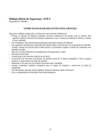 12
Diálogo Diário de Segurança - D D S
Segurança do Trabalho
COMO MANUSEAR SOLVENTES INFLAMÁVEIS
Siga estes cuidados sempre que você precisar usar solventes inflamáveis:
- Proteja os tanques de limpeza contendo solventes inflamáveis de acordo com as normas. Isto
significa instalar extintores de incêndio compatíveis com o volume de inflamável, drenos e manter
o local ventilado;
- Use recipientes com segurança para pequenas operações manuais de limpeza;
- Use esguicho ventilado para operações de limpeza onde o solvente deve ser esguichado no trabalho.
Ventile o tanque de solvente para o lado externo, se necessário, equipe o respiro de ventilação com
abafador de fogo;
- Não use solvente inflamável em equipamento desingraxante a vapor;
- Não fume neste local;
- Ventile para evitar misturas explosivas no local;
- Se possível use solventes com pontos de ignição acima de 37 graus centígrados e não os aqueça
acima de 3 graus abaixo do ponto de ignição;
- Mantenha o solvente em uso mínimo necessário para o trabalho;
- Arranje recipientes metálicos tampados para os trapos de limpeza e remova-os ao final de
expediente;
- Use ferramentas que não soltem fagulhas (feitas de alumínio, latão ou bronze);
- Use os equipamentos de proteção individual adequados.
 