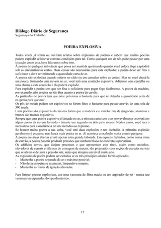 17
Diálogo Diário de Segurança
Segurança do Trabalho
POEIRA EXPLOSIVA
Todos vocês já leram ou ouviram relatos sobre explosões de poeiras e sabem que muitas poeiras
podem explodir se houver corretas condições para tal. Como qualquer um de nós pode passar por uma
situação como esta, hoje falaremos sobre isto.
À poeira de qualquer substância que possa ser mantida queimando quando você coloca fogo explodirá
sob as circunstâncias certas. Duas coisas são necessárias para esta explosão: a poeira deve ser fina o
suficiente e deve ser misturada a quantidade certa de ar.
A poeira não explodirá quando estiver no chão ou em camadas sobre as coisas. Mas se você chutá-la
um pouco, formando uma nuvem no ar, você terá uma condição explosiva. Adicione uma centelha ou
uma chama a esta condição e ela poderá explodir.
Para explodir a poeira tem que ser fina o suficiente para pegar fogo facilmente. A poeira de madeira,
por exemplo, não precisa ser tão fina quanto a poeira de carvão.
As partículas de poeira tem que estar próximas o bastante para que se obtenha a quantidade certa de
oxigênio para queimar.
Os pós de metais podem ser explosivos se forem finos o bastante para passar através de uma tela de
500 mesh.
Estas poeiras são explosivas da mesma forma que a madeira e o carvão. Pós de magnésio, alumínio e
bronze são muitos explosivos.
Sempre que uma poeira explosiva é lançada no ar, a mistura certa com o ar provavelmente ocorrerá em
algum ponto da nuvem formada - durante um segundo ou dois pelo menos. Nestes casos, você terá o
necessário para a ocorrência de um incêndio ou explosão.
Se houver muita poeira a sua volta, você terá duas explosões e um incêndio. A primeira explosão
geralmente é pequena, mas lança mais poeira no ar. Aí acontece a explosão maior e mais perigosa.
A poeira em áreas abertas criará apenas uma grande labareda. Em espaços fechados, como numa mina
de carvão, a poeira poderia produzir pressões que nenhum bloco de concreto suportariam.
Os edifícios novos, que alojam processos e que apresentam este risco, assim como moinhos,
elevadores de cereais e oficinas de usinagem de metais, são projetados com seções de paredes ou teto
que se abrem e deixam a pressão sair, antes que atinjam um nível muito alto.
As explosões de poeira podem ser evitadas se os três princípios abaixo forem aplicados:
- Mantenha a poeira separada do ar o máximo possível;
- Não deixe a poeira se acumular, limpando-a sempre;
- Mantenha as fontes de ignição afastadas.
Para limpar poeiras explosivas, use uma vassoura de fibra macia ou um aspirador de pó - nunca use
vassoura ou espanador do tipo doméstico.
 