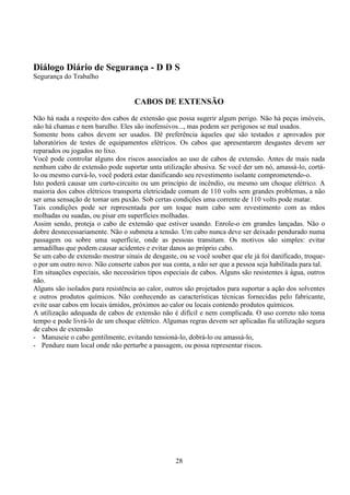 28
Diálogo Diário de Segurança - D D S
Segurança do Trabalho
CABOS DE EXTENSÃO
Não há nada a respeito dos cabos de extensão que possa sugerir algum perigo. Não há peças imóveis,
não há chamas e nem barulho. Eles são inofensivos..., mas podem ser perigosos se mal usados.
Somente bons cabos devem ser usados. Dê preferência àqueles que são testados e aprovados por
laboratórios de testes de equipamentos elétricos. Os cabos que apresentarem desgastes devem ser
reparados ou jogados no lixo.
Você pode controlar alguns dos riscos associados ao uso de cabos de extensão. Antes de mais nada
nenhum cabo de extensão pode suportar unta utilização abusiva. Se você der um nó, amassá-lo, cortá-
lo ou mesmo curvá-lo, você poderá estar danificando seu revestimento isolante comprometendo-o.
Isto poderá causar um curto-circuito ou um princípio de incêndio, ou mesmo um choque elétrico. A
maioria dos cabos elétricos transporta eletricidade comum de 110 volts sem grandes problemas, a não
ser uma sensação de tomar um puxão. Sob certas condições uma corrente de 110 volts pode matar.
Tais condições pode ser representada por um toque num cabo sem revestimento com as mãos
molhadas ou suadas, ou pisar em superfícies molhadas.
Assim sendo, proteja o cabo de extensão que estiver usando. Enrole-o em grandes lançadas. Não o
dobre desnecessariamente. Não o submeta a tensão. Um cabo nunca deve ser deixado pendurado numa
passagem ou sobre uma superfície, onde as pessoas transitam. Os motivos são simples: evitar
armadilhas que podem causar acidentes e evitar danos ao próprio cabo.
Se um cabo de extensão mostrar sinais de desgaste, ou se você souber que ele já foi danificado, troque-
o por um outro novo. Não conserte cabos por sua conta, a não ser que a pessoa seja habilitada para tal.
Em situações especiais, são necessários tipos especiais de cabos. Alguns são resistentes à água, outros
não.
Alguns são isolados para resistência ao calor, outros são projetados para suportar a ação dos solventes
e outros produtos químicos. Não conhecendo as características técnicas fornecidas pelo fabricante,
evite usar cabos em locais úmidos, próximos ao calor ou locais contendo produtos químicos.
A utilização adequada de cabos de extensão não é difícil e nem complicada. O uso correto não toma
tempo e pode livrá-lo de um choque elétrico. Algumas regras devem ser aplicadas fia utilização segura
de cabos de extensão
- Manuseie o cabo gentilmente, evitando tensioná-lo, dobrá-lo ou amassá-lo,
- Pendure num local onde não perturbe a passagem, ou possa representar riscos.
 