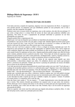 32
Diálogo Diário de Segurança - D D S
Segurança do Trabalho
PROTEÇÃO PARA OS OLHOS
Com tanta conversa a respeito de segurança, algumas vezes nos esquecemos do óbvio. A segurança é
uma questão pessoal. As máquinas com que trabalhamos podem ter suas proteções, mas se não a
usarmos, elas não cumprirão seus papéis.
Podemos estar com os nossos óculos de segurança, mas se não usarmos, eles não irão nos proteger. O
que conta a longo prazo é a crença firme de termos de fazer tudo para podermos trabalhar com
segurança. Nós temos de usar o equipamento de proteção individual se quisemos ter um bom
desempenho em segurança.
Ninguém poderá fazer a segurança por nós.
Suporta que você seja um daqueles que acreditam na importância de proteger sua visão em qualquer
circunstância e que aja de acordo com esta idéia o tempo todo. Quando alguém da turma quiser gozar
você por excesso de zelo, o que você faz? Você decide não se envolver e se afasta, ou então diz à
pessoa a razão que faz proteger seus olhos mesmo que o risco seja pequeno.
Talvez com isso você leve a pessoa a refletir e leve-a a chegar na mesma conclusão que você. Os
dispositivos para proteção dos olhos tem sido empregados na indústria desde 1910. Talvez algum de
vocês conheçam alguém que tenha recebido um ferimento no olho ou que tenha ficado cego por não
estar usando óculos de segurança na hora certa. Algumas partículas podem atingir seus olhos de forma
muito violenta, podendo ocorrer a perda de uma das vistas. Vários tipos de óculos de segurança estão
disponíveis para proteger seus olhos contra partículas, aerodispersoides, vapores e líquidos corrosivos.
Dependendo da tarefa você pode usar o óculos ou protetores faciais ou máscaras faciais.
A soldagem requer a proteção dos olhos na forma de um capacete para impedir que raios
infravermelhos e ultravioletas atinjam seus olhos. Os soldadores devem usar óculos que protejam
contra o arremesso de partículas. Sempre que houver a presença de partículas em nossas atividades
deve-se fazer uso do óculos de segurança.
Você sabe que precisa de apenas urna partícula de esmeril para acabar com sua visão? Você sabe que o
respingo de um produto químico corrosivo é o suficiente para cegar? Algumas vezes você arranja uma
desculpa para não usar óculos de segurança. Uma das desculpas mais freqüentes é: “eles atrapalham
minha visão”, “eles são desconfortáveis”, “eles me fazem ficar ridículo”, “eles embaçam”.
Sempre que a proteção para seus olhos o aborrecer, lembre-se apenas que você não poderá enxergar
através de um olho de vidro, ou sempre terá que usar um instrumento para cobrir aquela vista perdida.
A pior desculpa de todas é aquela que diz que o trabalho é rápido, leva apenas 1 minuto. O acidente
leva muito menos. E o transtorno será o resto da vida.
Uma das frases mais usadas é: “Eu me esqueci...”. É usada freqüentemente como desculpa para não
usar o óculos. Não estamos dizendo que podemos nos esquecer uma vez que outra, isso acontece.
Porém, basta que você se esqueça uma única vez de colocar os óculos para que este esquecimento, esse
lapso de memória, seja o mais caro em toda a sua vida. Portanto, faça o uso do óculos de segurança
uma questão de hábito.
Pense no seguinte: não existe uma boa razão para que alguém não proteja os próprios olhos. A visão
não tem preço assim, sendo use a proteção para seus olhos.
 