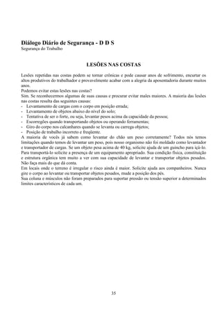 35
Diálogo Diário de Segurança - D D S
Segurança do Trabalho
LESÕES NAS COSTAS
Lesões repetidas nas costas podem se tornar crônicas e pode causar anos de sofrimento, encurtar os
altos produtivos do trabalhador e provavelmente acabar com a alegria da aposentadoria durante muitos
anos.
Podemos evitar estas lesões nas costas?
Sim. Se reconhecermos algumas de suas causas e procurar evitar males maiores. A maioria das lesões
nas costas resulta das seguintes causas:
- Levantamento de cargas com o corpo em posição errada;
- Levantamento de objetos abaixo do nível do solo;
- Tentativa de ser o forte, ou seja, levantar pesos acima da capacidade da pessoa;
- Escorregões quando transportando objetos ou operando ferramentas;
- Giro do corpo nos calcanhares quando se levanta ou carrega objetos;
- Posição de trabalho incorreto e freqüente.
A maioria de vocês já sabem como levantar do chão um peso corretamente? Todos nós temos
limitações quando temos de levantar um peso, pois nosso organismo não foi moldado como levantador
e transportador de cargas. Se um objeto pesa acima de 40 kg, solicite ajuda de um guincho para içá-lo.
Para transportá-lo solicite a presença de um equipamento apropriado. Sua condição física, constituição
e estrutura orgânica tem muito a ver com sua capacidade de levantar e transportar objetos pesados.
Não faça mais do que dá conta.
Em locais onde o terreno é irregular o risco ainda é maior. Solicite ajuda aos companheiros. Nunca
gire o corpo ao levantar ou transportar objetos pesados, mude a posição dos pés.
Sua coluna e músculos não foram preparados para suportar pressão ou tensão superior a determinados
limites característicos de cada um.
 