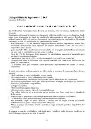 38
Diálogo Diário de Segurança - D D S
Segurança do Trabalho
EMPILHADEIRAS - AS MULAS DE CARGA DO TRABALHO
As empilhadeiras, verdadeiras mulas de carga da indústria, estão se tomando rapidamente bestas
perigosas.
Anualmente, milhares de ferimentos com afastamento estão relacionados com as empilhadeiras. Desde
quem foram introduzidas nos locais de trabalho elas são responsáveis pelo aumento do índice de
acidentes tirais de 400%. O aumento alarmante de operação insegura de empilhadeiras foi relatado
num estudo recente. Eis aqui algumas das conclusões desse estudo:
- Mais da metade - 52% - dos fermentos no período estudado envolveu empilhadeiras móveis, 19%
envolveram empilhadeiras sendo operadas em veículos estacionados e em 19% dos casos a
empilhadeira estava parada;
- Quase a metade - 45% - dos ferimentos foram sofridos por empregados trabalhando ou caminhando
em áreas onde as empilhadeiras estavam sendo operadas;
- Cerca de 15% dos ferimentos foram causados em trabalhadores regularmente designados para
tarefas próximas das empilhadeiras;
- Os ferimentos mais típicos - 22% - envolviam escoriações e contusões nas pernas, pés;
- Esmagamentos foram os ferimentos mais comuns associados com elevação ou abaixamento dos
garfos das empilhadeiras;
- Os acidentes fatais que houveram, foram provocados principalmente por quedas de cargas,
tombamento.
A maior parte destes acidentes poderia ter sido evitada se as regras de segurança abaixo fossem
seguidas:
- Não levante a carga com a empilhadeira em movimento;
- Não transporte a carga com o garfo totalmente levantado;
- Dirija cuidadosamente e lentamente nas esquinas e sinalize com a buzina nos cruzamentos;
- Verifique se as plataformas usadas para acesso a caminhões ou vagões tem a largura e a resistência
necessárias para suportar a empilhadeira;
- Evite paradas súbitas;
- Não transporte passageiros de carona;
- Observe os espaços acima e o giro da extremidade traseira;
- Para melhor visão, dê ré ao transportar cargas grandes, mas fique virado para a direção do
deslocamento;
- Transporte carga somente em conformidade com a capacidade nominal da empilhadeira;
- Levante a carga com o mastro vertical ou ligeiramente inclinado para trás;
- Não transporte cargas ou pilhas instáveis. Certifique que as cargas estejam posicionadas
uniformemente nos garfos e observe o equilíbrio adequado;
- Abaixe as cargas lentamente e abaixe o suporte de carga totalmente quando a empilhadeira for
estacionada.
A operação segura das empilhadeiras pode torná-las as verdadeiras mulas de cargas confiáveis, ao
invés de bestas perigosas no seu local de trabalho.
 