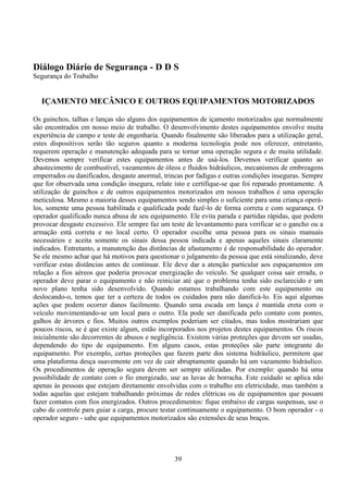 39
Diálogo Diário de Segurança - D D S
Segurança do Trabalho
IÇAMENTO MECÂNICO E OUTROS EQUIPAMENTOS MOTORIZADOS
Os guinchos, talhas e lanças são alguns dos equipamentos de içamento motorizados que normalmente
são encontrados em nosso meio de trabalho. O desenvolvimento destes equipamentos envolve muita
experiência de campo e teste de engenharia. Quando finalmente são liberados para a utilização geral,
estes dispositivos serão tão seguros quanto a moderna tecnologia pode nos oferecer, entretanto,
requerem operação e manutenção adequada para se tornar uma operação segura e de muita utilidade.
Devemos sempre verificar estes equipamentos antes de usá-los. Devemos verificar quanto ao
abastecimento de combustível, vazamentos de óleos e fluidos hidráulicos, mecanismos de embreagens
emperrados ou danificados, desgaste anormal, trincas por fadigas e outras condições inseguras. Sempre
que for observada uma condição insegura, relate isto e certifique-se que foi reparado prontamente. A
utilização de guinchos e de outros equipamentos motorizados em nossos trabalhos é uma operação
meticulosa. Mesmo a maioria desses equipamentos sendo simples o suficiente para uma criança operá-
los, somente uma pessoa habilitada e qualificada pode fazê-lo de forma correta e com segurança. O
operador qualificado nunca abusa de seu equipamento. Ele evita parada e partidas rápidas, que podem
provocar desgaste excessivo. Ele sempre faz um teste de levantamento para verificar se o gancho ou a
armação está correta e no local certo. O operador escolhe uma pessoa para os sinais manuais
necessários e aceita somente os sinais dessa pessoa indicada e apenas aqueles sinais claramente
indicados. Entretanto, a manutenção das distâncias de afastamento é de responsabilidade do operador.
Se ele mesmo achar que há motivos para questionar o julgamento da pessoa que está sinalizando, deve
verificar estas distâncias antes de continuar. Ele deve dar a atenção particular aos espaçamentos em
relação a fios aéreos que poderia provocar energização do veículo. Se qualquer coisa sair errada, o
operador deve parar o equipamento e não reiniciar até que o problema tenha sido esclarecido e um
novo plano tenha sido desenvolvido. Quando estamos trabalhando com este equipamento ou
deslocando-o, temos que ter a certeza de todos os cuidados para não danificá-lo. Eis aqui algumas
ações que podem ocorrer danos facilmente. Quando uma escada em lança é mantida ereta com o
veículo movimentando-se um local para o outro. Ela pode ser danificada pelo contato com pontes,
galhos de árvores e fios. Muitos outros exemplos poderiam ser citados, mas todos mostrariam que
poucos riscos, se é que existe algum, estão incorporados nos projetos destes equipamentos. Os riscos
inicialmente são decorrentes de abusos e negligência. Existem várias proteções que devem ser usadas,
dependendo do tipo de equipamento. Em alguns casos, estas proteções são parte integrante do
equipamento. Por exemplo, certas proteções que fazem parte dos sistema hidráulico, permitem que
uma plataforma desça suavemente em vez de cair abruptamente quando há um vazamento hidráulico.
Os procedimentos de operação segura devem ser sempre utilizadas. Por exemplo: quando há uma
possibilidade de contato com o fio energizado, use as luvas de borracha. Este cuidado se aplica não
apenas às pessoas que estejam diretamente envolvidas com o trabalho em eletricidade, mas também a
todas aquelas que estejam trabalhando próximas de redes elétricas ou de equipamentos que possam
fazer contatos com fios energizados. Outros procedimentos: fique embaixo de cargas suspensas, use o
cabo de controle para guiar a carga, procure testar continuamente o equipamento. O bom operador - o
operador seguro - sabe que equipamentos motorizados são extensões de seus braços.
 