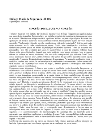 4
Diálogo Diário de Segurança - D D S
Segurança do Trabalho
NINGUÉM DESEJA CULPAR NINGUÉM
Tentamos fazer um bom trabalho de verificação nas inspeções de risco e seguimos as recomendações
que saem destas inspeções. Tentamos fazer um trabalho completo de investigação das causas de todos
os acidentes. Não fazemos isto para colocar alguém na berlinda ou para culpar alguém. Fazemos isto
apenas por um motivo: evitar que novos acidentes ocorram. Provavelmente alguns de vocês estejam
pensando: “Nenhuma investigação impediu o acidente que está sendo investigado”. Se é isto que vocês
estão pensando, vocês estão completamente certos. Porém, boas investigações, criteriosas, não
tendenciosas podem ajudar em muito na prevenção do próximo acidente. Todos os acidentes são
provocados - eles não acontecem por acaso. Se descobrirmos a causa do acidente, podemos fazer
alguma coisa para eliminá-la e impedir que outro acidente como aquele aconteça. Mas se apenas
dermos de ombros, se apenas dissermos: “Foi uma coisa desagradável, que podemos fazer? Estas
coisas acontecem. Foi um azar”, então podemos estar certos de que outros acidentes como aquele
acontecerão. A maioria dos acidentes apresenta mais de uma causa. Por exemplo, um homem perde o
equilíbrio e cai de uma escada. Se na investigação a conclusão teve como causas: “o funcionário não
teve cuidado” ou “a proteção não estava no lugar”, estamos parando a investigação sem termos
esgotados todas as possibilidades.
Peguemos o caso novamente. O homem que perdeu o equilíbrio e caiu da escada. Pergunta-se: a
escada estava com defeito? E se estava porque ela estava sendo usada? O homem sabia que a escada
estava em boas condições de uso e relatou isto? Se não sabia, ele foi instruído corretamente sobre
como e o que inspecionar numa escada, ou a escada estava em boas condições mas foi usada de
matreira inadequada? Ela foi colocada num corredor onde uma pessoa poderia esbarrar? Se foi, porque
não havia uma pessoa no pé da escada para manter as outras pessoas afastadas? Ela deveria ter sido
presa no topo? Ela tinha o tamanho correto para o local? Ela foi posicionada com o ângulo certo em
relação à parede, ou foi o próprio trabalhador que fez algo inseguro? Ele estava subindo com algum
objeto pesado que poderia ter sido içado por uma corda? Se estava, foi dito a ele para usar uma corda?
Ele segurava objetos com as mãos soltas? Ele tentou virar-se para descer a escada de costas para ela?
Ele tentou segurar algo que foi jogado para ele e perdeu o equilíbrio? Estas são, acredite ou não,
apenas algumas perguntas que podem ser feitas sobre um acidente muito simples. Se investigarmos a
fundo em busca da causa ou causas fundamentais, então estamos contribuindo para que possa evitar
outros acidentes dessa natureza. Acima de tudo a Segurança quer saber se foi totalmente uma questão
de falta de cuidado, ou se existiram outras condições que contribuíram para provocar o acidente. A
investigação de acidente que seja real, sólida, consistente, profunda e que atinja todas circunstâncias
que envolve o acidente é um dos melhores instrumentos que precisamos dominar para trabalhar com
segurança. Todos saem lucrando com a investigação neste departamento e lucram com as
investigações feitas em outras áreas da Empresa. A mesma coisa acontece com as inspeções de
segurança e os acompanhamentos das recomendações de segurança Elas são realizadas para e
preparadas para identificar ou eliminar as condições de risco. Todos os maus hábitos, todas as peças
defeituosas dos equipamentos, todas as inconformidades deverão ser relatados ao Gerente, antes que
alguém se acidente.
Lembre-se: não estamos atrás da cabeça de ninguém. Não estamos querendo colocar ninguém na
berlinda. Apenas queremos impedir que algum de nós se machuque por um acidente.
 