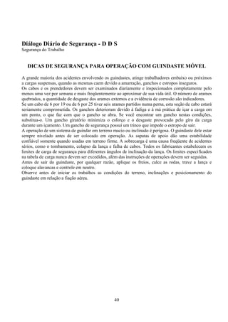 40
Diálogo Diário de Segurança - D D S
Segurança do Trabalho
DICAS DE SEGURANÇA PARA OPERAÇÃO COM GUINDASTE MÓVEL
A grande maioria dos acidentes envolvendo os guindastes, atinge trabalhadores embaixo ou próximos
a cargas suspensas, quando as mesmas caem devido a amarração, ganchos e estropos inseguros.
Os cabos e os prendedores devem ser examinados diariamente e inspecionados completamente pelo
menos uma vez por semana e mais freqüentemente ao aproximar de sua vida útil. O número de arames
quebrados, a quantidade de desgaste dos arames externos e a evidência de corrosão são indicadores.
Se um cabo de 6 por 19 ou de 6 por 25 tiver seis arames partidos numa perna, esta seção de cabo estará
seriamente comprometida. Os ganchos deterioram devido à fadiga e à má prática de içar a carga em
um ponto, o que faz com que o gancho se abra. Se você encontrar um gancho nestas condições,
substitua-o. Um gancho giratório minimiza o esforço e o desgaste provocado pelo giro da carga
durante um içamento. Um gancho de segurança possui um trinco que impede o estropo de sair.
A operação de um sistema de guindar em terreno macio ou inclinado é perigosa. O guindaste dele estar
sempre nivelado antes de ser colocado em operação. As sapatas de apoio dão uma estabilidade
confiável somente quando usadas em terreno firme. A sobrecarga é uma causa freqüente de acidentes
sérios, como o tombamento, colapso da lança e falha de cabos. Todos os fabricantes estabelecem os
limites de carga de segurança para diferentes ângulos de inclinação da lança. Os limites especificados
na tabela de carga nunca devem ser excedidos, além das instruções de operações devem ser seguidas.
Antes de sair do guindaste, por qualquer razão, aplique os freios, calce as rodas, trave a lança e
coloque alavancas e controle em neutro.
Observe antes de iniciar os trabalhos as condições do terreno, inclinações e posicionamento do
guindaste em relação a fiação aérea.
 
