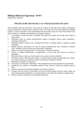 42
Diálogo Diário de Segurança - D D S
Segurança do Trabalho
PRÁTICAS DE SEGURANÇA NA UTILIZAÇÃO DE ESCADAS
Nosso trabalho exige que utilizemos vários tipos de escadas. Se elas não forem usadas corretamente,
tornam-se perigosas e podem causar acidentes sérios e até fatais. Por serem instrumentos de trabalho
comuns, os riscos associados a elas normalmente não são levados muito em conta. Para eliminar estes
riscos e reduzir os acidentes recomendamos as seguintes práticas:
1 - Use sempre a escada certa para o trabalho. Não improvise usando uma escada muito longa ou
muito curta;
2 - Inspecione todas as escadas periodicamente quanto a ferrugem, trincas, partes quebradas e
corrimão enfraquecido;
3 - Mantenha todas as escadas com a ferragem bem firme e verifique quanto a empeno ou peças
quebradas;
4 - Quando possível, providencie um local de guarda adequado para elas. Considere os fatores:
calor, umidade e possíveis danos por ferramentas e máquinas;
5 - Remova as lascas que aparecerem. Lixe estas áreas e as pinte novamente;
6 - Rotule as escadas identificando o comprimento e o local onde elas devem ser usadas e
guardadas;
7 - Mantenha todos os cabos que forem usados com escadas em boas condições;
8 - Providencie apoio suficiente para manter as escadas presas quando transportadas em veículos.
Fixe numa posição que minimize os efeitos num possível choque no trânsito;
9 - Mantenha as escadas livre de graxas;
10 - Posicione-as corretamente. Mantenha 1/4 do comprimento da mesma afastado do pé da parede;
11 - Quando em uso, amarre a extremidade superior. Calce a base ou solicite que alguém segure a
base;
12 - Nunca use escadas de metal para trabalhos em circuitos elétricos;
13 - Coloque sinais de alerta ou barricadas na base da escada quando estiverem sendo usadas em
locais de passagem de pedestres, ou onde possa haver movimento de máquinas e equipamentos;
14 - Remova todas as escadas do serviço quando defeituosas.
 