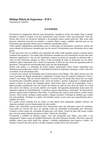 45
Diálogo Diário de Segurança - D D S
Segurança do Trabalho
O ESMERIL
Os homens de antigamente afiavam suas ferramentas, roçando-as contra uma pedra. Hoje o mesmo
princípio é usado O esmeril é um dos instrumentos mais comuns e úteis que possuímos. Sem ele,
nossos altos níveis de eficiência industrial e de produção nunca seriam possíveis. Mas como todo
processo industrial necessita de cuidados, o esmeril elétrico requer cuidados especiais por ser um
instrumento que apresenta muitos riscos a acidentes considerados sérios.
Todos aqueles trabalhadores qualificados como os fabricantes de ferramentas, mecânicos, sofrem um
maior número de ferimentos causados pelo uso do esmeril. Normalmente esses ferimentos são os mais
graves.
É claro que neste caso os cuidados com segurança não estão sendo seguidos, porque a maioria destes
acidentes não acontecer. Um estudo sobre ferimentos causados por este instrumento revelou dois fatos
altamente significativos: oito em dez ferimentos ocorrem no ponto de operação ou próximo dele, e
cinco em dez ferimentos atingem os olhos. O fato da metade de todos os ferimentos ser nos olhos,
enfatiza o quão é importante usar o óculos de segurança. A falha em usar óculos de segurança pode ser
desastrosa. Uma partícula arremessada pode cegar um olho desprotegido.
Óculos mal usados e a utilização de óculos errados representam outros fatores importantes nos
ferimentos provocados pelo esmeril. A finalidade do óculos de segurança é proteger a visão e não ficar
no armário, lá ele não protege nada.
A maioria dos esmeris são projetados para ficarem presos entre flanges. Não opere esmeris que não
esteia montado em flanges apropriados e adequados. Coloque faces de material compressivo entre o
esmeril e seu flange. Não use esmeril defeituoso. O esmeril que foi desativado nunca deve ser usado
novamente para esmerilhar qualquer coisa. Antes de montar o esmeril, inspecione-o cuidadosamente
quanto a trincas ou marcas que indiquem danos. Além disso, faça o teste de circularidade. Teste a
pedra tocando-a gentilmente com um martelo de madeira ou cabo de uma chave de fenda. Se a roda
não estiver com defeito, um círculo perfeito será traçado. Salvaguardas apropriados fazem parte das
operações seguras de esmerilhamento. As práticas seguras representam a outra parte. Se umas poucas
práticas seguras forem totalmente observadas, os ferimentos por esmeril serão poucos e muito menos
severos. Antes iniciar verifique a pedra quanto a flanges trincados. Certifique-se também que a pedra
não está quebrada. Verifique se a pedra é do tamanho correto, assim como suas especificações para o
trabalho a ser feito.
Se a pedra estiver montada fora do centro ou com lateral mais desgastada, grandes esforços são
impostos, podendo ocorrer fragmentação de toda a pedra.
Pedras com velocidade excessivamente altas representam outra das principais causas de acidentes.
Uma pedra de esmeril não deve ser operada acima da velocidade recomendada pelo fabricante.
Conheça o limite seguro de velocidade da pedra que você utiliza. Acima de tudo, não monte a pedra
que você usa noutra máquina que possa exceder o limite de velocidade.
Executando o trabalho de maneira segura, você está protegendo seus dedos, suas mãos e seu
equipamento. Segure a peça de trabalho firmemente, não muito próximo da pedra. Não force a peça de
trabalho contra uma pedra ainda fria, aplique o trabalho gradualmente para aquecer a pedra. Ao
desligar o esmeril não saia e deixe-o sozinho enquanto a pedra estiver em movimento.
 