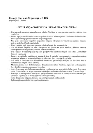 46
Diálogo Diário de Segurança - D D S
Segurança do Trabalho
SEGURANÇA COM PRENSA / FURADEIRA PARA METAL
- Use apenas ferramentas adequadamente afiadas. Verifique se os soquetes e encaixes estão em boas
condições;
- Prenda a peça de trabalho no torno ou apoio e fixe-o na mesa da prensa. Nenhum trabalho deve ser
feito segurando a peça manualmente enquanto perfura;
- Não aperte a morsa ou braçadeira enquanto a máquina estiver em movimento ou quando a máquina
estiver sendo lubrificada ou ajustada;
- Use o capacete mais justo para manter o cabelo afastado das pecas móveis;
- Não use roupas folgadas ou jóias, elas podem ser presas por peças rotativas. Não use luvas ou
coisas penduradas no pescoço, camisas ou blusões abertos;
- Use o óculos de segurança que impedirá que partículas voadoras atinjam seus olhos. Use também
botas de segurança;
- Remova as partículas metálicas da mesa e da área de trabalho com uma escova ou um instrumento
apropriado Não use o ar comprimido ou as mãos para fazer esse tipo de trabalho;
- Não opere as furadeiras com velocidades maiores do que as especificações do fabricante para os
materiais que estejam sendo furados;
- Mantenha a mesa livre de ferramentas e de outros itens soltos. Mantenha o piso em volta da prensa
livre de objetos que possam causar tropeções;
- Antes de começar a trabalhar com a máquina, certifique-se que a peça de trabalho esteja firmemente
presa, de que as brocas, soquetes e encaixes estejam em boas condições e se estão firmes no lugar,
- Verifique se a máquina foi lubrificada apropriadamente e se todas as condições estão corretas para
utilização segura e se as chaves de trava foram removidas;
- Antes de deixar a máquina, desligue-a e certifique que ela tenha parado;
- Relate qualquer condição insegura imediatamente.
 