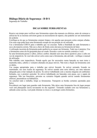 47
Diálogo Diário de Segurança - D D S
Segurança do Trabalho
DICAS SOBRE FERRAMENTAS
Reserve um tempo para verificar suas ferramentas sejam elas manuais ou elétricas, antes de começar a
utilizá-las Se as mesmas estiverem gastas ou necessitarem de reparos, elas poderão ser um instrumento
de acidente
Certifique-se de que as ferramentas estejam limpas e de aquelas que possuem cortes estejam afiadas.
Um corte cego pode fazer uma ferramenta escapar de sua posição ao ser utilizada.
Use a ferramenta CERTA para o trabalho que vai executar. Saiba a finalidade de cada ferramenta e
use-a da maneira correta. Não use a chave de fenda como alavanca ou ferramenta de bater.
A utilização incorreta da ferramenta pode quebrá-la ou causar um ferimento. Tudo isso é prejuízo. Use
a ferramenta como ela foi projetada para ser usada. Proceda o corte no sentido contrário a você.
Se uma ferramenta possui 2 cabos, utilize a ambos. Quando usar uma chave ajustável, puxe o cabo em
vez de empurrá-lo. Se você não estiver certo como usar a ferramenta, não advinde - verifique o manual
de utilização.
Não trabalhe com impaciência. Prenda aquilo que for necessário numa bancada ou num torno e
mantenha mãos, cabelos e vestuário afastados de peças móveis. Não teste a fiação da ferramenta com
os dedos.
Use roupas apropriadas para o trabalho que estiver fazendo. Se estiver serrando, lixando ou
martelando, use seus óculos de segurança. Se estiver usando uma serra elétrica, use uma máscara
adequada para evitar inalação de poeira. Se estiver trabalhando com a mesma máquina em ambientes
fechados, use o protetor auricular. Se estiver trabalhando em bancadas com peças, use o sapato de
segurança. Não use braceletes, gravatas ou vestuário folgado quando estiver usando ferramentas
elétricas, pneumáticas ou hidráulicas.
Ao concluir todo o trabalho, limpe as ferramentas. Transporte as bordas cortantes apontadas para
baixo.
Providencie um lugar para guardar cada ferramenta. Não deixe uma ferramenta fora do lugar porque
você está planejando usá-la novamente no dia seguinte!. Tomando cuidado com sua ferramenta e,
sabendo como usá-las, você pode eliminar os riscos e se proteger contra ferimentos.
 