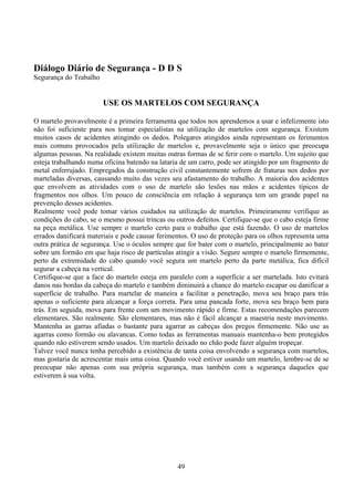 49
Diálogo Diário de Segurança - D D S
Segurança do Trabalho
USE OS MARTELOS COM SEGURANÇA
O martelo provavelmente é a primeira ferramenta que todos nos aprendemos a usar e infelizmente isto
não foi suficiente para nos tomar especialistas na utilização de martelos com segurança. Existem
muitos casos de acidentes atingindo os dedos. Polegares atingidos ainda representam os ferimentos
mais comuns provocados pela utilização de martelos e, provavelmente seja o único que preocupa
algumas pessoas. Na realidade existem muitas outras formas de se ferir com o martelo. Um sujeito que
esteja trabalhando numa oficina batendo na lataria de um carro, pode ser atingido por um fragmento de
metal enferrujado. Empregados da construção civil constantemente sofrem de fraturas nos dedos por
marteladas diversas, causando muito das vezes seu afastamento do trabalho. A maioria dos acidentes
que envolvem as atividades com o uso de martelo são lesões nas mãos e acidentes típicos de
fragmentos nos olhos. Um pouco de consciência em relação à segurança tem um grande papel na
prevenção desses acidentes.
Realmente você pode tomar vários cuidados na utilização de martelos. Primeiramente verifique as
condições do cabo, se o mesmo possui trincas ou outros defeitos. Certifique-se que o cabo esteja firme
na peça metálica. Use sempre o martelo certo para o trabalho que está fazendo. O uso de martelos
errados danificará materiais e pode causar ferimentos. O uso de proteção para os olhos representa uma
outra prática de segurança. Use o óculos sempre que for bater com o martelo, principalmente ao bater
sobre um formão em que haja risco de partículas atingir a visão. Segure sempre o martelo firmemente,
perto da extremidade do cabo quando você segura um martelo perto da parte metálica, fica difícil
segurar a cabeça na vertical.
Certifique-se que a face do martelo esteja em paralelo com a superfície a ser martelada. Isto evitará
danos nas bordas da cabeça do martelo e também diminuirá a chance do martelo escapar ou danificar a
superfície de trabalho. Para martelar de maneira a facilitar a penetração, mova seu braço para trás
apenas o suficiente para alcançar a força correta. Para uma pancada forte, mova seu braço bem para
trás. Em seguida, mova para frente com um movimento rápido e firme. Estas recomendações parecem
elementares. São realmente. São elementares, mas não é fácil alcançar a maestria neste movimento.
Mantenha as garras afiadas o bastante para agarrar as cabeças dos pregos firmemente. Não use as
agarras como formão ou alavancas. Como todas as ferramentas manuais mantenha-o bem protegidos
quando não estiverem sendo usados. Um martelo deixado no chão pode fazer alguém tropeçar.
Talvez você nunca tenha percebido a existência de tanta coisa envolvendo a segurança com martelos,
mas gostaria de acrescentar mais uma coisa. Quando você estiver usando um martelo, lembre-se de se
preocupar não apenas com sua própria segurança, mas também com a segurança daqueles que
estiverem à sua volta.
 