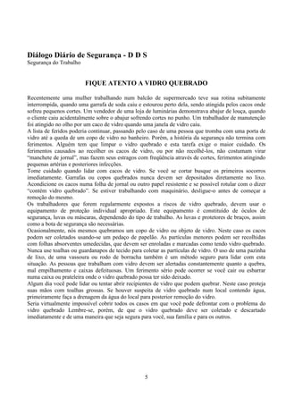 5
Diálogo Diário de Segurança - D D S
Segurança do Trabalho
FIQUE ATENTO A VIDRO QUEBRADO
Recentemente uma mulher trabalhando num balcão de supermercado teve sua rotina subitamente
interrompida, quando uma garrafa de soda caiu e estourou perto dela, sendo atingida pelos cacos onde
sofreu pequenos cortes. Um vendedor de uma loja de luminárias demonstrava abajur de louça, quando
o cliente caiu acidentalmente sobre o abajur sofrendo cortes no punho. Um trabalhador de manutenção
foi atingido no olho por um caco de vidro quando uma janela de vidro caiu.
A lista de feridos poderia continuar, passando pelo caso de uma pessoa que tromba com uma porta de
vidro até a queda de um copo de vidro no banheiro. Porém, a história da segurança não termina com
ferimentos. Alguém tem que limpar o vidro quebrado e esta tarefa exige o maior cuidado. Os
ferimentos causados ao recolher os cacos de vidro, ou por não recolhê-los, não costumam virar
“manchete de jornal”, mas fazem seus estragos com freqüência através de cortes, ferimentos atingindo
pequenas artérias e posteriores infecções.
Tome cuidado quando lidar com cacos de vidro. Se você se cortar busque os primeiros socorros
imediatamente. Garrafas ou copos quebrados nunca devem ser depositados diretamente no lixo.
Acondicione os cacos numa folha de jornal ou outro papel resistente e se possível rotular com o dizer
“contém vidro quebrado”. Se estiver trabalhando com maquinário, desligue-o antes de começar a
remoção do mesmo.
Os trabalhadores que forem regularmente expostos a riscos de vidro quebrado, devem usar o
equipamento de proteção individual apropriado. Este equipamento é constituído de óculos de
segurança, luvas ou máscaras, dependendo do tipo de trabalho. As luvas e protetores de braços, assim
como a bota de segurança são necessárias.
Ocasionalmente, nós mesmos quebramos um copo de vidro ou objeto de vidro. Neste caso os cacos
podem ser coletados usando-se um pedaço de papelão. As partículas menores podem ser recolhidas
com folhas absorventes umedecidas, que devem ser enroladas e marcadas como tendo vidro quebrado.
Nunca use toalhas ou guardanapos de tecido para coletar as partículas de vidro. O uso de uma pazinha
de lixo, de uma vassoura ou rodo de borracha também é um método seguro para lidar com esta
situação. As pessoas que trabalham com vidro devem ser alertadas constantemente quanto a quebra,
mal empilhamento e caixas defeituosas. Um ferimento sério pode ocorrer se você cair ou esbarrar
numa caixa ou prateleira onde o vidro quebrado possa ter sido deixado.
Algum dia você pode lidar ou tentar abrir recipientes de vidro que podem quebrar. Neste caso proteja
suas mãos com toalhas grossas. Se houver suspeita de vidro quebrado num local contendo água,
primeiramente faça a drenagem da água do local para posterior remoção do vidro.
Seria virtualmente impossível cobrir todos os casos em que você pode defrontar com o problema do
vidro quebrado Lembre-se, porém, de que o vidro quebrado deve ser coletado e descartado
imediatamente e de uma maneira que seja segura para você, sua família e para os outros.
 