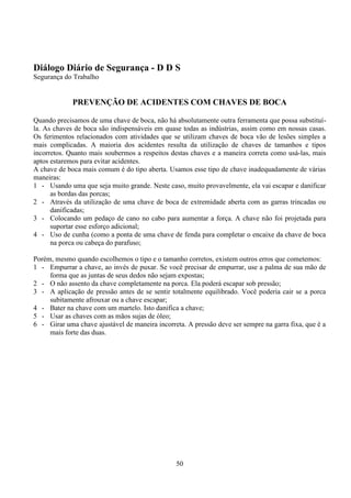 50
Diálogo Diário de Segurança - D D S
Segurança do Trabalho
PREVENÇÃO DE ACIDENTES COM CHAVES DE BOCA
Quando precisamos de uma chave de boca, não há absolutamente outra ferramenta que possa substituí-
la. As chaves de boca são indispensáveis em quase todas as indústrias, assim como em nossas casas.
Os ferimentos relacionados com atividades que se utilizam chaves de boca vão de lesões simples a
mais complicadas. A maioria dos acidentes resulta da utilização de chaves de tamanhos e tipos
incorretos. Quanto mais soubermos a respeitos destas chaves e a maneira correta como usá-las, mais
aptos estaremos para evitar acidentes.
A chave de boca mais comum é do tipo aberta. Usamos esse tipo de chave inadequadamente de várias
maneiras:
1 - Usando uma que seja muito grande. Neste caso, muito provavelmente, ela vai escapar e danificar
as bordas das porcas;
2 - Através da utilização de uma chave de boca de extremidade aberta com as garras trincadas ou
danificadas;
3 - Colocando um pedaço de cano no cabo para aumentar a força. A chave não foi projetada para
suportar esse esforço adicional;
4 - Uso de cunha (como a ponta de uma chave de fenda para completar o encaixe da chave de boca
na porca ou cabeça do parafuso;
Porém, mesmo quando escolhemos o tipo e o tamanho corretos, existem outros erros que cometemos:
1 - Empurrar a chave, ao invés de puxar. Se você precisar de empurrar, use a palma de sua mão de
forma que as juntas de seus dedos não sejam expostas;
2 - O não assento da chave completamente na porca. Ela poderá escapar sob pressão;
3 - A aplicação de pressão antes de se sentir totalmente equilibrado. Você poderia cair se a porca
subitamente afrouxar ou a chave escapar;
4 - Bater na chave com um martelo. Isto danifica a chave;
5 - Usar as chaves com as mãos sujas de óleo;
6 - Girar uma chave ajustável de maneira incorreta. A pressão deve ser sempre na garra fixa, que é a
mais forte das duas.
 