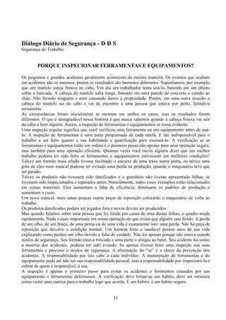 51
Diálogo Diário de Segurança - D D S
Segurança do Trabalho
PORQUE INSPECIONAR FERRAMENTAS E EQUIPAMENTOS?
Os pequenos e grandes acidentes geralmente acontecem da mesma maneira. Os eventos que acabam
em acidentes são os mesmos, porém os resultados são bastantes diferentes. Suponhamos, por exemplo
que um martelo esteja frouxo no cabo. Um dia um trabalhador tenta usá-lo, batendo em um objeto
sobre a bancada. A cabeça do martelo salta longe, batendo em uma parede de concreto e caindo ao
chão. Não ferindo ninguém e nem causando danos à propriedade. Porém, em uma outra ocasião a
cabeça do martelo sai do cabo e vai de encontro a uma pessoa que estava por perto, ferindo-a
seriamente.
As circunstâncias foram inicialmente as mesmas em ambos os casos, mas os resultados foram
diferentes. O que é desagradável nessa história é que nunca sabemos quando a cabeça frouxa vai sair
do cabo e ferir alguém. Assim, a inspeção de ferramentas e equipamentos se torna evidente.
Uma inspeção regular significa que você verificou uma ferramenta ou um equipamento antes de usá-
lo. A inspeção de ferramentas é uma parte programada de cada tarefa. E tão indispensável para o
trabalho a ser feito quanto a sua habilidade e qualificação para executá-lo. A verificação se as
ferramentas e equipamentos estão em ordem é o primeiro passo não apenas para uma operação segura,
mas também para uma operação eficiente. Quantas vezes você ouviu alguém dizer que um melhor
trabalho poderia ter sido feito se ferramentas e equipamentos estivessem em melhores condições?
Talvez um formão mais afiado tivesse facilitado o encaixe de uma trava numa porta, ou talvez uma
gota de óleo num mancal pudesse ter evitado uma perda na produção, quando o maquinário teve que
ser parado.
Talvez os produtos não tivessem sido danificados e o guindaste não tivesse apresentado falhas, se
tivessem sido inspecionados e reparados antes. Naturalmente, todos esses exemplos estão relacionados
em coisas materiais. Eles aumentam a falta de eficiência, diminuem os padrões de produção e
aumentam o custo.
Um novo mancal, mais umas poucas outras peças de reposição colocarão o maquinário de volta ao
trabalho.
Os produtos danificados podem ser jogados fora e novos devem ser produzidos.
Mas quando falamos sobre uma pessoa que foi ferida por causa de uma destas falhas, o quadro muda
rapidamente. Nada é mais importante em nossa operação do que evitar que alguém saia ferido. A perda
de um olho, de um braço, de uma perna ou de uma vida é exatamente isto: uma perda. Não há peça de
reposição que devolve a condição normal. Um homem forte e saudável passou anos de sua vida
explicando como perdeu um olho devido a falta de cuidado. Não foi apenas porque não estava usando
óculos de segurança. Seu formão estava trincado e uma parte o atingiu ao bater. Seu acidente foi como
a maioria dos acidentes, poderia ter sido evitado. Se apenas tivesse feito uma inspeção nas suas
ferramentas e procurar o óculos de segurança. A eliminação do “se” é a chave da prevenção dos
acidentes. A responsabilidade por isto cabe a cada indivíduo. A manutenção de ferramentas e do
equipamento pode até não ser sua responsabilidade pessoal, mas a responsabilidade por inspecioná-la e
cobrar de quem é responsável, é sua.
A inspeção é apenas o primeiro passo para evitar os acidentes e ferimentos causados por um
equipamento e ferramentas defeituosos. A verificação deve tornar-se um hábito, deve ser rotineira
como vestir uma camisa para o trabalho logo que acorda. É um hábito, é um hábito seguro.
 