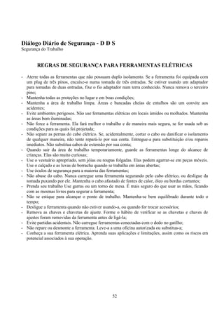 52
Diálogo Diário de Segurança - D D S
Segurança do Trabalho
REGRAS DE SEGURANÇA PARA FERRAMENTAS ELÉTRICAS
- Aterre todas as ferramentas que não possuam duplo isolamento. Se a ferramenta foi equipada com
um plug de três pinos, encaixe-o numa tomada de três entradas. Se estiver usando um adaptador
para tomadas de duas entradas, fixe o fio adaptador num terra conhecido. Nunca remova o terceiro
pino;
- Mantenha todas as proteções no lugar e em boas condições;
- Mantenha a área de trabalho limpa. Áreas e bancadas cheias de entulhos são um convite aos
acidentes;
- Evite ambientes perigosos. Não use ferramentas elétricas em locais úmidos ou molhados. Mantenha
as áreas bem iluminadas;
- Não force a ferramenta. Ela fará melhor o trabalho e de maneira mais segura, se for usada sob as
condições para as quais foi projetada;
- Não separe as pernas do cabo elétrico. Se, acidentalmente, cortar o cabo ou danificar o isolamento
de qualquer maneira, não tente repará-lo por sua conta. Entregue-a para substituição e/ou reparos
imediatos. Não substitua cabos de extensão por sua conta;
- Quando sair da área de trabalho temporariamente, guarde as ferramentas longe do alcance de
crianças. Elas são muito curiosas;
- Use o vestuário apropriado, sem jóias ou roupas folgadas. Elas podem agarrar-se em peças móveis.
Use o calçado e as luvas de borracha quando se trabalha em áreas abertas;
- Use óculos de segurança para a maioria das ferramentas;
- Não abuse do cabo. Nunca carregue uma ferramenta segurando pelo cabo elétrico, ou desligue da
tomada puxando por ele. Mantenha o cabo afastado de fontes de calor, óleo ou bordas cortantes;
- Prenda seu trabalho Use garras ou um torno de mesa. É mais seguro do que usar as mãos, ficando
com as mesmas livres para segurar a ferramenta;
- Não se estique para alcançar o ponto de trabalho. Mantenha-se bem equilibrado durante todo o
tempo;
- Desligue a ferramenta quando não estiver usando-a, ou quando for trocar acessórios;
- Remova as chaves e chavetas de ajuste. Forme o hábito de verificar se as chavetas e chaves de
ajustes foram removidas da ferramenta antes de ligá-la;
- Evite partidas acidentais. Não carregue ferramentas conectadas com o dedo no gatilho;
- Não repare ou desmonte a ferramenta. Leve-a a uma oficina autorizada ou substitua-a;
- Conheça a sua ferramenta elétrica. Aprenda suas aplicações e limitações, assim como os riscos em
potencial associados à sua operação.
 
