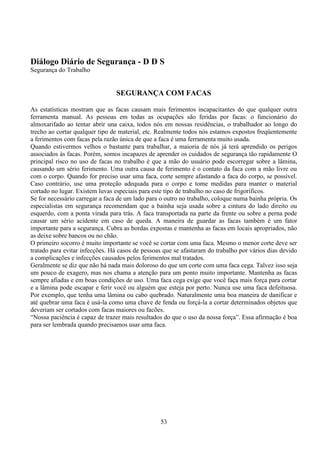 53
Diálogo Diário de Segurança - D D S
Segurança do Trabalho
SEGURANÇA COM FACAS
As estatísticas mostram que as facas causam mais ferimentos incapacitantes do que qualquer outra
ferramenta manual. As pessoas em todas as ocupações são feridas por facas: o funcionário do
almoxarifado ao tentar abrir una caixa, todos nós em nossas residências, o trabalhador ao longo do
trecho ao cortar qualquer tipo de material, etc. Realmente todos nós estamos expostos freqüentemente
a ferimentos com facas pela razão única de que a faca é uma ferramenta muito usada.
Quando estivermos velhos o bastante para trabalhar, a maioria de nós já terá aprendido os perigos
associados às facas. Porém, somos incapazes de aprender os cuidados de segurança tão rapidamente O
principal risco no uso de facas no trabalho é que a mão do usuário pode escorregar sobre a lâmina,
causando um sério ferimento. Uma outra causa de ferimento é o contato da faca com a mão livre ou
com o corpo. Quando for preciso usar uma faca, corte sempre afastando a faca do corpo, se possível.
Caso contrário, use uma proteção adequada para o corpo e tome medidas para manter o material
cortado no lugar. Existem luvas especiais para este tipo de trabalho no caso de frigoríficos.
Se for necessário carregar a faca de um lado para o outro no trabalho, coloque numa bainha própria. Os
especialistas em segurança recomendam que a bainha seja usada sobre a cintura do lado direito ou
esquerdo, com a ponta virada para trás. A faca transportada na parte da frente ou sobre a perna pode
causar um sério acidente em caso de queda. A maneira de guardar as facas também é um fator
importante para a segurança. Cubra as bordas expostas e mantenha as facas em locais apropriados, não
as deixe sobre bancos ou no chão.
O primeiro socorro é muito importante se você se cortar com uma faca. Mesmo o menor corte deve ser
tratado para evitar infecções. Há casos de pessoas que se afastaram do trabalho por vários dias devido
a complicações e infecções causados pelos ferimentos mal tratados.
Geralmente se diz que não há nada mais doloroso do que um corte com uma faca cega. Talvez isso seja
um pouco de exagero, mas nos chama a atenção para um ponto muito importante. Mantenha as facas
sempre afiadas e em boas condições de uso. Uma faca cega exige que você faça mais força para cortar
e a lâmina pode escapar e ferir você ou alguém que esteja por perto. Nunca use uma faca defeituosa.
Por exemplo, que tenha uma lâmina ou cabo quebrado. Naturalmente uma boa maneira de danificar e
até quebrar uma faca é usá-la como uma chave de fenda ou forçá-la a cortar determinados objetos que
deveriam ser cortados com facas maiores ou facões.
“Nossa paciência é capaz de trazer mais resultados do que o uso da nossa força”. Essa afirmação é boa
para ser lembrada quando precisamos usar uma faca.
 