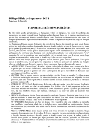 54
Diálogo Diário de Segurança - D D S
Segurança do Trabalho
FURADEIRAS ELÉTRICAS PORTÁTEIS
Se não forem usadas corretamente, as furadeiras podem ser perigosas. Os casos de acidentes são
numerosos, nos quais os usuários de furadeira acabam fazendo furos em si mesmos, geralmente nas
pernas. Isto normalmente acontece quando alguém vira a furadeira momentaneamente para baixo e é
atingido pressionando o gatilho inadvertidamente. Mesmo se a ponta da broca estiver cega, os estragos
são muitos.
As furadeiras elétricas causam ferimentos de outra forma. Lascas de material que está sendo furado
podem ser projetadas nos olhos do operador. Ou se a furadeira não for segura de forma correra, a broca
pode quebrar jogando um pedaço de metal ao encontro do operador. Quando elas são tratadas sem
cuidado, são deixadas cair ou quando batem contra alguma coisa, ou são molhadas, o isolamento pode
enfraquecer. Se você usar uma furadeira com o isolamento quebrado, você terá uma furadeira “viva”
nas mãos. Se você se posicionar num local molhado, estiver sentado numa viga de aço ou numa chapa
de piso, ou mesmo estiver muito suado, a furadeira pode lhe dar um choque fatal.
Mesmo sendo um choque pequeno, enquanto estiver furando, pode causar problemas. Você pode
deixar a furadeira cair, ou cair para trás segurando-a. Antes de começar um trabalho de furação,
observe cuidadosamente. Descubra todos os riscos presentes e faça um plano de ação seguro.
- A FURADEIRA: Ela está limpa? Se estiver suja ou enferrujada, devolva-a para a manutenção. Puxe
o gatilho para ver se está trabalhando corretamente ou se está muito duro e se a energia é cortada
imediatamente quando o gatilho for solto. Certifique-se de que a velocidade da furadeira seja
correta para o trabalho a ser feito.
- O CABO: Observe quanto à quebra que exponha fios e se fica frouxo na tomada. Certifique-se que
a furadeira tenha duplo isolamento. Se não tiver ela deve ser aterrada com um adaptador de duas
posições, com uma orelha rígida fixa ao parafuso central na saída, além disso, verifique se o terceiro
pino não foi removido.
- CABOS DE EXTENSÃO: Posicione-os de forma a não representar riscos de tropeços Se alguém
ficar com o pé preso no cabo, os dois podem ficar feridos. Não é nada engraçado sofrer um
solavanco do cabo em suas mãos. Verifique os cabos de extensão quanto a quebras que exponham
fios. Se sua furadeira precisa ser aterrada, certifique-se de usar um cabo de extensão para
aterramento.
- BROCA: Certifique-se de que fique reta quando encaixada. Segure a furadeira para cima e gire-a
por um momento. A broca deve girar corretamente. Se ela não ficar reta, a broca está emperrada ou
está bem presa no encaixe. Tire a chave de aperto antes de dar a partida.
- O TRABALHO: Para iniciar um furo em ângulo roto e mantê-lo roto, seja cuidadoso e mantenha
seu equilíbrio. Uma broca afiada fará o trabalho sem a necessidade de muita pressão. Assim,
economize sua força muscular para outras tarefas. Luvas, naturalmente, nunca são usadas em volta
de furadeiras.
- OS MATERIAIS: Metais muito macios cortam com pouca pressão, por exemplo o alumínio. O aço
necessita de um pouco mais de pressão e de brocas especiais. Use uma punção de metal para iniciar
a furação. Quando terminar a furação guarde a furadeira num local seguro. A melhor prática é
instalar num gancho de forma que fique guardada fora do caminho, podendo ser facilmente
alcançada. A furadeira elétrica está entre as ferramentas mais úteis que possuímos, mas vamos saber
utilizá-la com segurança.
 