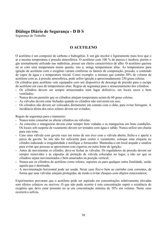 58
Diálogo Diário de Segurança - D D S
Segurança do Trabalho
O ACETILENO
O acetileno é um composto de carbono e hidrogênio. E um gás incolor e ligeiramente mais leve que o
ar a mesma temperatura e pressão atmosférica. O acetileno com 100 % de pureza é inodoro, porém o
gás normalmente utilizado nas indústrias, possui um cheiro característico de alho. O acetileno queima
no ar com uma temperatura muito quente, isto é, atinge temperaturas altas. As temperaturas para
ignição de acetileno com o oxigênio variam conforme os fatores de composição, pressão, o conteúdo
de vapor de água e a temperatura inicial. Como exemplo: a mistura que contém 30% de volume de
acetileno com ar, à pressão atmosférica, pode sofrer ignição a aproximadamente 250 graus celsius.
Os cilindros para acetileno vem equipados com um dispositivo de descarga de pressão para o escape
do acetileno em caso de temperaturas altas. Regras de segurança para o armazenamento dos cilindros:
- Os cilindros devem ser sempre armazenados num lugar definitivo, em locais secos e bem
ventilados;
- Nunca devem permitir que os cilindros atinjam temperatura acima de 60 graus celsius;
- As válvulas devem estar fechadas quando os cilindros não estiverem em uso;
- Os cilindros não devem ser colocados diretamente em contato com o chão, para evitar ferrugens. A
incidência direta dos raios solares devem ser evitados;
Regras de segurança para o manuseio:
- Nunca tente consertar ou alterar cilindros ou válvulas;
- As conexões e mangueiras devem estar sempre bem vedadas e as mangueiras em boas condições.
Os locais sob suspeita de vazamento devem ser testados com água e sabão. Nunca utilize um chama
para este teste.
- Caso uma válvula com gaveta vaze em torno de seu eixo com a válvula aberta, feche-a e aperte a
porca da gaveta. Se isto não for suficiente para conter o vazamento, coloque uma etiqueta no
cilindro indicando a irregularidade e notifique o fornecedor. Mantenha-o em local arejado e sinalize
para evitar que pessoas se aproximem com cigarros ou outra fonte de ignição;
- Antes de movimentar os cilindro, deve-se fechar as válvulas. Os reguladores de pressão devem ser
sempre removidos e as cápsulas de proteção de válvula colocadas no lugar, a não ser que os
cilindros sejam movimentados e bem amarrados na posição vertical;
- Nunca use os cilindros de acetileno como roletes, suportes ou para qualquer outra finalidade, senão
aquela que é destinada;
- A movimentação horizontal pode ser usada. Neste caso fixe-o bem ao carrinho com correntes, de
forma que suas válvulas estejam protegidas, de modo a evitar choques com objetos estacionários;
Experimentos provaram que o acetileno pode ser aspirado em concentrações relativamente elevadas
sem efeitos crônicos ou nocivos. O que não pode ocorrer é esta concentração suprir a existência de
oxigênio que deve estar presente no ar em concentração mínima de 18% em volume. Neste caso
ocorrerá a asfixia.
 