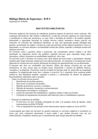 59
Diálogo Diário de Segurança - D D S
Segurança do Trabalho
SOLVENTES ORGÂNICOS
Solventes orgânicos são misturas de substâncias químicas capazes de dissolver outros materiais. São
compostos lipossolúveis. São voláteis e inflamáveis. A ação dos solventes orgânicos no corpo humano
é semelhante ao efeito dos anestésicos, ou seja, inibe a atividade do cérebro e da medula espinhal,
diminuindo a capacidade funcional do sistema nervoso central, tomando-a menos sensível aos
estímulos. Os solventes são substâncias lipofílicas, ou seja, eles apresentam grande afinidade pela
gordura, acumulando em órgãos e tecidos do corpo que possuem tecido adiposo (gorduras). Uma vez
depositados, os solventes alteram a excitabilidade normal das células, suprindo a condução normal dos
impulsos nervosos.
Os solventes como a gasolina, thiner e querosene, são considerados muitos voláteis e de fácil
penetração no organismo através dos pulmões, podendo provocar após exposição longa, dores
musculares, cãibras, alterações na sensibilidade superficial - dor e tato.
Os solventes como o benzeno em contato com a pele podem provocar lesões e queimaduras. Quando
inalados após longa exposição, podem provocar edema pulmonar. Ao atingirem a circulação provocam
depressão no sistema nervoso central, diminuição do número de espermatozóides ou sua deformação.
O benzeno não deve ser confundido com benzina. Difere dos demais solventes por sua ação
mielotóxica, ou seja, possui ação na medula óssea, diminuindo o número de glóbulos brancos,
vermelhos e as plaquetas. O primeiro sinal de toxidade do benzeno pode ser observado na coagulação
sangüínea. Se diagnosticada nesta fase a doença é reversível. Se a exposição ficar contínua poderá
instalar-se uma hipoplasia medular, surgindo a anemia e a diminuição do número de plaquetas.
Recomendações importante sobre o produto:
- Todos os solventes devem possuir:
1 - Identificação do produto químico;
2 - Seus riscos no manuseio do produto;
3 - Medidas de primeiros socorros e incêndios,
4 - Métodos de manuseio, transportes e armazenamento;
5 - Informações toxicológicas e ecológicas;
6 - Limites de exposição dos trabalhadores, vigilância médica a todos envolvidos;
7 - Utilização do equipamento de proteção individual por todos os trabalhadores expostos;
- Proteção em ambientes de trabalho:
1 - O local deve ser bem ventilado, protegidos do calor e de qualquer fonte de ignição, sendo
expressamente proibido FUMAR;
2 - Usar os equipamentos de proteção como máscara para vapores orgânicos, luvas de PVC;
A preocupação que todos nós devemos ter quando manusear os solventes orgânicos é reconhecer os
riscos que estes compostos apresentam à nossa saúde e que podem provocar com seu uso
indiscriminado e freqüentes doenças que se manifestariam após longos períodos de trabalho.
 