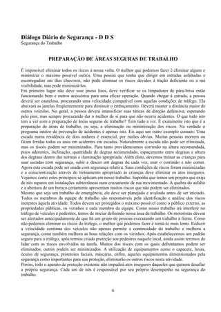 6
Diálogo Diário de Segurança - D D S
Segurança do Trabalho
PREPARAÇÃO DE ÁREAS SEGURAS DE TRABALHO
È impossível eliminar todos os riscos à nossa volta. O melhor que podemos fazer é eliminar alguns e
minimizar o máximo possível outros. Uma pessoa que tenha que dirigir em estradas asfaltadas e
escorregadias em dias chuvosos, não pode eliminar os riscos devidos à tração deficiente ou a má
visibilidade, mas pode minimizá-los.
Em primeiro lugar não deve usar pneus lisos, deve verificar se os limpadores de pára-brisa estão
funcionando bem e outros acessórios para uma eficaz operação. Quando chegar à estrada, a pessoa
deverá ser cautelosa, procurando uma velocidade compatível com aquelas condições de tráfego. Ela
abaixará as janelas freqüentemente para diminuir o embaçamento. Deverá manter a distância maior de
outros veículos. No geral, a pessoa deverá intensificar suas táticas de direção defensiva, esperando
pelo pior, mas sempre procurando dar o melhor de si para que não ocorra acidentes. O que tudo isto
tem a ver com a preparação de áreas seguras de trabalho? Tem tudo a ver. É exatamente isto que é a
preparação de áreas de trabalho, ou seja, a eliminação ou minimização dos riscos. Na verdade o
programa inteiro de prevenção de acidentes é apenas isto. Eis aqui um outro exemplo comum: Uma
escada numa residência de dois andares é essencial, por razões óbvias. Muitas pessoas morrem ou
ficam feridas todos os anos em acidentes em escadas. Naturalmente a escada não pode ser eliminada,
mas os riscos podem ser minimizados. Para tanto providenciamos corrimão na altura recomendada,
pisos aderentes, inclinação, quantidade de degrau recomendado, espaçamento entre degraus e altura
dos degraus dentro das normas e iluminação apropriada. Além disto, devemos treinar as crianças para
usar escadas com segurança, subir e descer um degrau de cada vez, usar o corrimão e não correr.
Agora esta escada pode ser usada com segurança relativa. Suas condições de riscos foram minimizadas
e a conscientização através do treinamento apropriado às crianças deve eliminar os atos inseguros.
Vejamos como estes princípios se aplicam em nosso trabalho. Suponha que temos um projeto que exija
de nós reparos em instalações subterrâneas num cruzamento de rua movimentado. A quebra do asfalto
e a abertura de um buraco certamente apresentam muitos riscos que não podem ser eliminados.
Mesmo que seja um trabalho de emergência, ele deve ser planejado e avaliado antes de ser iniciado.
Todos os membros da equipe de trabalho são responsáveis pela identificação e análise dos riscos
inerentes àquela atividade. Todos devem ser protegidos o máximo possível como o público externo, as
propriedades públicas, os vizinhos e cada membro da equipe. Como nosso trabalho irá interferir no
tráfego de veículos e pedestres, temos de iniciar definindo nossa área de trabalho. Os motoristas devem
ser alertados antecipadamente de que há um grupo de pessoas executando um trabalho à frente. Como
não podemos eliminar os riscos do tráfego, o melhor que podemos fazer é torná-lo mais lento. Reduzir
a velocidade contínua dos veículos não apenas permite a continuidade do trabalho e melhora a
segurança, como também melhora as boas relações com os vizinhos. Após estabelecermos um padrão
seguro para o tráfego, após termos criado proteção aos pedestres naquele local, ainda assim teremos de
lidar com os riscos envolvidos na tarefa. Muitos dos riscos com os quais defrontamos podem ser
eliminados, outros podem ser minimizados. A utilização de equipamentos como o capacete, luvas,
óculos de segurança, protetores faciais, máscaras, enfim, aqueles equipamentos dimensionados pela
segurança como importantes para sua proteção, eliminarão os outros riscos nesta atividade.
Porém, todo o aparato de proteção existente não impedirá atos inseguros daqueles que querem desafiar
a própria segurança. Cada um de nós é responsável por seu próprio desempenho na segurança do
trabalho.
 