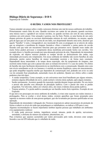 61
Diálogo Diário de Segurança - D D S
Segurança do Trabalho
O RUÍDO. VAMOS NOS PROTEGER!?
Vamos entender um pouco sobre o ruído e procurar eliminar este mal de nossos ambientes de trabalho.
Primeiramente vamos falar de sons. Quando ouvirmos um cantar de um pássaro, quando ouvirmos
uma música suave e agradável aos nossos ouvidos, ou quando ouvimos um som de uma cachoeira,
sentimos um certo prazer. Esta sensação é gostosa, nos faz bem. Porém, se uma buzina de um carro
dispara próximo da gente ou ouvimos determinadas músicas de rock estridentes, ou mesmo, aquela
gota de água que cai sem parar em cima de um latão, nos despertando durante uma noite, dizemos que
aquele “barulho” é ruim, é desagradável, nos incomoda Os sons se propagam no ar através de ondas
que ao atingirem a membrana do tímpano fazendo-o vibrar e transmitir a outras partes do ouvido
fazendo com que todo um mecanismo funcione para que possamos ouvir. Quando essas ondas são
muito fortes podem provocar o rompimento dessa membrana provocando lesões nos ouvidos. Um
exemplo disso é o barulho provocado por uma detonação próxima da otite. Dependendo da intensidade
da explosão, até objetos maiores poderão se romper devido ao deslocamento das ondas, cuja
intensidade provocaria este rompimento. Em nosso ambiente de trabalho não ocorre barulhos de uma
detonação, porém outros barulhos de menor intensidade ocorrem e de forma mais constante.
Dependendo dessa intensidade e do tempo dessa exposição, não há rompimento do tímpano, mas
ocorrerá outras lesões que com o passar dos anos se tornará irreversível. É o caso da surdez. Os efeitos
do barulho são mais facilmente demonstráveis na interferência com a comunicação. Quando estes sons
tem níveis semelhantes ao da voz humana e é emitido na mesma freqüência, causa um mascaramento,
que pode atrapalhar naquelas tarefas que dependem de comunicação oral, podendo um aviso ou unta
voz de comando ficar prejudicado, aumentado riscos de acidentes. Quanto aos efeitos sobre a saúde
podemos citar três tipos:
- A surdez temporária. Corno exemplo, se nós estivermos num local barulhento por alguns minutos,
notamos alguma dificuldade de ouvir, sendo normal o retorno desta audição, após alguns instantes.
- Surdez permanente. Acontece quando há exposição repetida durante longos períodos. No seu inicio
a pessoa não percebe essa alteração da percepção auditiva. Com o passar dos anos as perdas
progridem. Ver televisão, rádios em volumes altos, são sinais evidentes dessa perda auditiva.
- Trauma acústico. É a perda auditiva causada por um barulho muito forte repentino. Exemplo de um
Explosão.
O que deve nos preocupar em nosso ambiente de trabalho, é evitar estar exposto aos ruídos intensos e
prolongados. Para se avaliar o nível destes ruídos, existem aparelhos que foram projetados para
suportar os mesmos ruídos de uma pessoa qualquer, que são levantados por pessoas qualificadas na sua
operação.
Dependendo da intensidade é obrigação dos Técnicos responsáveis adotar mecanismos de proteção de
forma a reduzir os níveis de ruído que prejudiquem os trabalhadores, ou indicar o EPI para o caso.
Algumas recomendações se fazem importantes lembrar àquelas pessoas que trabalham em ambientes
e/ou equipamentos ruidosos:
- O ruído pode provocar insônia, impotência sexual, náuseas, perda do apetite, nervosismo,
ansiedade, o alimento do número de acidentes, absenteísmo, etc.
Para evitarmos que sejamos acometidos por males provocados pelo ruído, devemos estar sempre
fazendo o uso do EPI indicado que é o abafador de ruído.
 