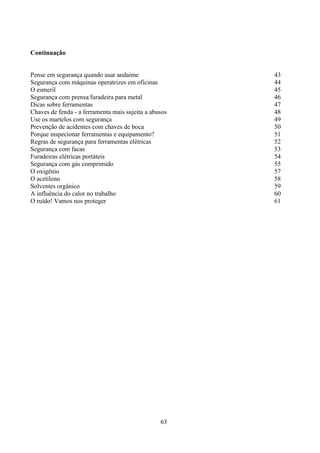 63
Continuação
Pense em segurança quando usar andaime 43
Segurança com máquinas operatrizes em oficinas 44
O esmeril 45
Segurança com prensa/furadeira para metal 46
Dicas sobre ferramentas 47
Chaves de fenda - a ferramenta mais sujeita a abusos 48
Use os martelos com segurança 49
Prevenção de acidentes com chaves de boca 50
Porque inspecionar ferramentas e equipamento? 51
Regras de segurança para ferramentas elétricas 52
Segurança com facas 53
Furadeiras elétricas portáteis 54
Segurança com gás comprimido 55
O oxigênio 57
O acetileno 58
Solventes orgânico 59
A influência do calor no trabalho 60
O ruído! Vamos nos proteger 61
 