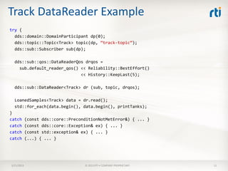 Track DataReader Example
try {
  dds::domain::DomainParticipant dp(0);
  dds::topic::Topic<Track> topic(dp, “track-topic”);
  dds::sub::Subscriber sub(dp);

  dds::sub::qos::DataReaderQos drqos =
    sub.default_reader_qos() << Reliability::BestEffort()
                             << History::KeepLast(5);

  dds::sub::DataReader<Track> dr (sub, topic, drqos);

  LoanedSamples<Track> data = dr.read();
  std::for_each(data.begin(), data.begin(), printTanks);
}
catch       (const dds::core::PreconditionNotMetError&) { ... }
catch       (const dds::core::Exception& ex) { ... }
catch       (const std::exception& ex) { ... }
catch       (...) { ... }




3/21/2013                           © 2013 RTI • COMPANY PROPRIETARY   11
 