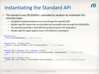 Instantiating the Standard API
• The standard uses DELEGATEs—provided by vendors–to instantiate the
  concrete types
     –       Compliant implementations must not change the standard API
     –       Vendor-specific extensions are possible but accessible only through the DELEGATEs
     –       The standard provides a well-defined syntax to access the extensions
     –       Vendor-specific types appear only in the detail namespace

namespace rti {
  class InstanceHandleImpl; // vendor-specific
}

namespace dds { namespace core {
  template <typename DELEGATE> class TInstanceHandle { ... }; // standard
} }

namespace dds { namespace core { namespace { detail
  typedef dds::core::TInstanceHandle<rti::InstanceHandleImpl> InstanceHandle; // vendor-specific
} } }

namespace dds { namespace core {
  typedef dds::core::detail::InstanceHandle InstanceHandle; // bring name in the standard namespace.
} }




 3/21/2013                              © 2013 RTI • COMPANY PROPRIETARY                               14
 