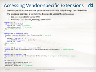 Accessing Vendor-specific Extensions
• Vendor-specific extensions are possible but accessible only through the DELEGATEs
• The standard provides a well-defined syntax to access the extensions
      •      Dot: obj.method() for standard API
      •      Arrow: obj->extension_method() for extensions
namespace rti {
  class InstanceHandleImpl {
    bool is_nil() const; // standard
    void rti_extension(); // extension
  }; // vendor-specific
}

namespace dds { namespace core {
  template <typename DELEGATE> class TInstanceHandle // standard
  {
    DELEGATE * operator -> ();
    const DELEGATE * operator -> () const;
    bool is_nil() const;
  }; // standard
} }

namespace dds { namespace core { namespace { detail
  typedef dds::core::TInstanceHandle<rti::InstanceHandleImpl> InstanceHandle; // vendor-specific
} } }

namespace dds { namespace core {
  typedef dds::core::detail::InstanceHandle InstanceHandle; // bring name in the standard namespace.
} }

int main(void) {
  dds:core::InstanceHandle handle = ...;
  handle.is_nil(); // standard
  handle->rti_extension(); // extension
}
 3/21/2013                                 © 2013 RTI • COMPANY PROPRIETARY                            15
 