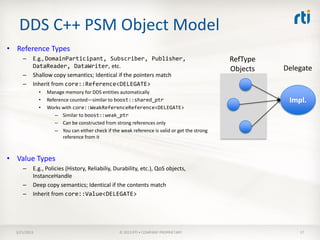 DDS C++ PSM Object Model
• Reference Types
     –    E.g., DomainParticipant, Subscriber, Publisher,                                      RefType
          DataReader, DataWriter, etc.                                                                   Delegate
                                                                                               Objects
     –    Shallow copy semantics; Identical if the pointers match
     –    Inherit from core::Reference<DELEGATE>
              •   Manage memory for DDS entities automatically
              •   Reference counted—similar to boost::shared_ptr                                          Impl.
              •   Works with core::WeakReferenceReference<DELEGATE>
                     – Similar to boost::weak_ptr
                     – Can be constructed from strong references only
                     – You can either check if the weak reference is valid or get the strong
                         reference from it



• Value Types
     –    E.g., Policies (History, Reliabiliy, Durability, etc.), QoS objects,
          InstanceHandle
     –    Deep copy semantics; Identical if the contents match
     –    Inherit from core::Value<DELEGATE>




  3/21/2013                                        © 2013 RTI • COMPANY PROPRIETARY                          17
 