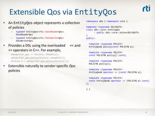 Extensible Qos via EntityQos
                                                                        namespace dds { namespace core {
• An EntityQos object represents a collection
  of policies                                                           template <typename DELEGATE>
                                                                        class dds::core::EntityQos
     –    typedef EntityQos<rti::DataReaderQos>                               : public dds::core::Value<DELEGATE>
          DataReaderQos                                                 {
     –    typedef EntityQos<rti::DataWriterQos>                         public:
          DataWriterQos
                                                                             template <typename POLICY>
• Provides a DSL using the overloaded                 << and                 EntityQos& policy(const POLICY& p);
  >> operators in C++. For example,                                          template <typename POLICY>
     datawriter_qos << History::KeepAll();                                   const POLICY& policy() const;
     datawriter_qos.policy(History::KeepAll());
     History h = datawriter_qos.policy<History>();                           template <typename POLICY>
                                                                             POLICY& policy();
• Extensible naturally to vendor-specific Qos
                                                                             template <typename POLICY>
  policies                                                                   EntityQos& operator << (const POLICY& p);

                                                                          template <typename POLICY>
                                                                          const EntityQos& operator >> (POLICY& p) const;
                                                                        };

                                                                        } }




  3/21/2013                               © 2013 RTI • COMPANY PROPRIETARY                                               20
 