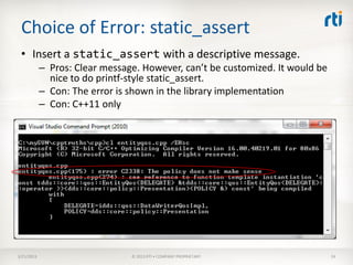 Choice of Error: static_assert
 • Insert a static_assert with a descriptive message.
            – Pros: Clear message. However, can’t be customized. It would be
              nice to do printf-style static_assert.
            – Con: The error is shown in the library implementation
            – Con: C++11 only




3/21/2013                       © 2013 RTI • COMPANY PROPRIETARY               24
 
