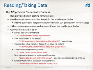 Reading/Taking Data
• The API provides “data-centric” access
      – DDS provides built-in caching for future use
      – read—means access data but keep it in the middleware buffer
             • Internal queue does not grow unbounded because QoS policies limit resource usage
      – take—means access data and remove it from the middleware buffer
      – Query/Filter data based on
             • Sample state (read or not read)
                  – “Have I read this sample before or not?”
             • View state (viewed or not viewed)
                  – “Is this a new tank or I’ve read something about it?” – based on key
             • Instance state (alive, not alive_disposed, not_alive_no_writers)
                  – “Is there anyone out there talking about that specific tank?”
             • A specific instance (instance_handle)
                  – “What’s latest on this specific tank?”
             • Next instance (analogous to an iterator of instances)
                  – “Get me data on each tank in the convoy.” – based on some total ordering of the key
             • Samples that match an expression (query condition)
                  – “Tell me about the tanks where x < 25 and y > 10”.

 3/21/2013                              © 2013 RTI • COMPANY PROPRIETARY                                  25
 