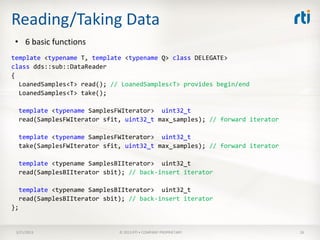 Reading/Taking Data
 • 6 basic functions
template <typename T, template <typename Q> class DELEGATE>
class dds::sub::DataReader
{
  LoanedSamples<T> read(); // LoanedSamples<T> provides begin/end
  LoanedSamples<T> take();

     template <typename SamplesFWIterator> uint32_t
     read(SamplesFWIterator sfit, uint32_t max_samples); // forward iterator

     template <typename SamplesFWIterator> uint32_t
     take(SamplesFWIterator sfit, uint32_t max_samples); // forward iterator

     template <typename SamplesBIIterator> uint32_t
     read(SamplesBIIterator sbit); // back-insert iterator

     template <typename SamplesBIIterator> uint32_t
     read(SamplesBIIterator sbit); // back-insert iterator
};


 3/21/2013                      © 2013 RTI • COMPANY PROPRIETARY               26
 