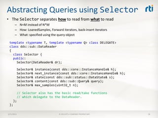 Abstracting Queries using Selector
• The Selector separates how to read from what to read
       – N+M instead of N*M
       – How: LoanedSamples, Forward iterators, back-insert iterators
       – What: specified using the query object

 template <typename T, template <typename Q> class DELEGATE>
 class dds::sub::DataReader
 {
   class Selector {
   public:
     Selector(DataReader& dr);

            Selector&   instance(const dds::core::InstanceHandle& h);
            Selector&   next_instance(const dds::core::InstanceHandle& h);
            Selector&   state(const dds::sub::status::DataState& s);
            Selector&   content(const dds::sub::Query& query);
            Selector&   max_samples(uint32_t n);

            // Selector also has the basic read/take functions
            // which delegate to the DataReader.
      };
 };

3/21/2013                            © 2013 RTI • COMPANY PROPRIETARY        28
 