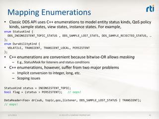 Mapping Enumerations
• Classic DDS API uses C++ enumerations to model entity status kinds, QoS policy
  kinds, sample states, view states, instance states. For example,
enum StatusKind {
   DDS_INCONSISTENT_TOPIC_STATUS , DDS_SAMPLE_LOST_STATS, DDS_SAMPLE_REJECTED_STATUS, …
};
enum DurabilityKind {
   VOLATILE, TRANSIENT, TRANSIENT_LOCAL, PERSISTENT
};
• C++ enumerations are convenient because bitwise-OR allows masking
      – E.g., StatusMask for listeners and status conditions
• C++ enumerations, however, suffer from two major problems
      – Implicit conversion to integer, long, etc.
      – Scoping issues

StatusKind status = INCONSISTENT_TOPIC;
bool flag = (status > PERSISTENT);   // oops!

DataReader<Foo> dr(sub, topic,qos,listener, DDS_SAMPLE_LOST_STATUS | TRANSIENT);
// oops!


  3/21/2013                           © 2013 RTI • COMPANY PROPRIETARY               41
 