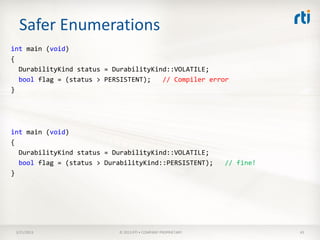 Safer Enumerations
int main (void)
{
  DurabilityKind status = DurabilityKind::VOLATILE;
  bool flag = (status > PERSISTENT);   // Compiler error
}




int main (void)
{
  DurabilityKind status = DurabilityKind::VOLATILE;
  bool flag = (status > DurabilityKind::PERSISTENT);          // fine!
}




 3/21/2013                 © 2013 RTI • COMPANY PROPRIETARY              43
 