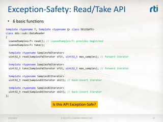 Exception-Safety: Read/Take API
 • 6 basic functions
template <typename T, template <typename Q> class DELEGATE>
class dds::sub::DataReader
{
  LoanedSamples<T> read(); // LoanedSamples<T> provides begin/end
  LoanedSamples<T> take();

  template <typename SamplesFWIterator>
  uint32_t read(SamplesFWIterator sfit, uint32_t max_samples); // forward iterator

  template <typename SamplesFWIterator>
  uint32_t take(SamplesFWIterator sfit, uint32_t max_samples); // forward iterator

  template <typename SamplesBIIterator>
  uint32_t read(SamplesBIIterator sbit); // back-insert iterator

  template <typename SamplesBIIterator>
  uint32_t read(SamplesBIIterator sbit); // back-insert iterator
};


                               Is this API Exception-Safe?


 3/21/2013                          © 2013 RTI • COMPANY PROPRIETARY                 47
 