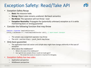 Exception Safety: Read/Take API
• Exception-Safety Recap
       –    Basic: No resource leaks
       –    Strong: Object state remains unaltered. Roll-back semantics
       –    No-throw: The operation will not throw—ever
       –    Exception Neutrality: Propagate the (potentially unknown) exception as it is while
            maintaining basic or strong guarantee
• Consider the following function that may throw
   template <typename SamplesBIIterator>
   uint32_t DataReader<T>::read(SamplesBIIterator sbit); // back-insert iterator


       –    The sample copy assignment operator may throw
       –    The std::vector<Foo>::push_back may throw
• Only basic guarantee
       –    The application-level std::vector and sample data might have change arbitrarily in the case of
            exception
       –    What about the middleware?
              •   What is the state of the middleware?
              •   Can I get the lost samples (those I could not read) again?
                     –   The sample that causes an exception is important for debugging
• Exception-Safety has two sides
       –    Application-perspective
       –    Middleware perspective
3/21/2013                                       © 2013 RTI • COMPANY PROPRIETARY                             48
 