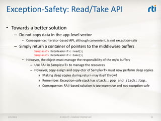 Exception-Safety: Read/Take API
• Towards a better solution
      – Do not copy data in the app-level vector
            • Consequence: Iterator-based API, although convenient, is not exception-safe
      – Simply return a container of pointers to the middleware buffers
                    Samples<T> DataReader<T>::read();
                    Samples<T> DataReader<T>::take();
            • However, the object must manage the responsibility of the m/w buffers
                – Use RAII in Samples<T> to manage the resources
                – However, copy-assign and copy-ctor of Sample<T> must now perform deep copies
                    » Making deep copies during return may itself throw!
                    » Remember: Exception-safe stack has stack::pop and stack::top.
                    » Consequence: RAII-based solution is too expensive and not exception safe




3/21/2013                            © 2013 RTI • COMPANY PROPRIETARY                       50
 