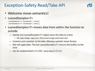 Exception-Safety Read/Take API
• Welcome move-semantics!
• LoanedSamples<T>
      LoanedSamples<T> DataReader::read();
      LoanedSamples<T> DataReader::take();

• LoanedSamples<T> moves data from within the function to
  outside
        – Exactly one LoanedSamples<T> object owns the data at a time
            • No copy-assign, copy-ctor. Only move-assign and move-ctor
        – Contains just a pointer to the data. Moving a pointer never throws
        – RAII still applicable: The last LoanedSamples<T> returns the buffers to the
          m/w
        – Can be implemented in C++03—very easy in C++11




3/21/2013                           © 2013 RTI • COMPANY PROPRIETARY                    52
 