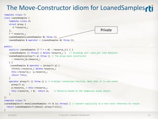 The Move-Constructor idiom for LoanedSamples
template <class T>
class LoanedSamples {
    template <class U>
    struct proxy {
       U *resource_;
    };                                                                          Private
    T * resource_;
    LoanedSamples(LoanedSamples &) throw ();
    LoanedSamples & operator = (LoanedSamples &) throw ();

public:
     explicit LoanedSamples (T * r = 0) : resource_(r) { }
     ~LoanedSamples () throw() { delete resource_; }    // Assuming std:::auto_ptr like behavior.
     LoanedSamples(proxy<T> p) throw () // The proxy move constructor
        : resource_(p.resource_)
     { }
       LoanedSamples & operator = (proxy<T> p) {
        if(this->resource_) delete resource_;
        this->resource_= p.resource_;
        return *this;
     }
     operator proxy<T> () throw () { // A helper conversion function. Note that it is non-const
        proxy<T> p;
        p.resource_ = this->resource_;
        this->resource_ = 0; return p;     // Resource moved to the temporary proxy object.
     }
};
template <class T>
LoanedSamples<T> move(LoanedSamples <T> & ls) throw() { // Convert explicitly to a non-const reference to rvalue
   return LoanedSamples<T>(detail::proxy<T>(ls));
}

   3/21/2013                                 © 2013 RTI • COMPANY PROPRIETARY                                      53
 